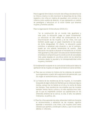 64
Para la agenda feminista la inclusión del enfoque de derechos de
la infancia implica no sólo reconocer la desventaja de las niñas
respecto a los niños en materia de igualdad, sino concebir a la
infancia como sujetos de derecho, lo que representa un cambio
de paradigma y estructura en la visión tutelar que tenemos
mujeres y hombres adultos.
Para la organización Entreculturas (2010:21):
“en la construcción de un mundo más igualitario y
más justo, la educación juega un papel fundamental.
La educación no sólo refleja las consecuencias de la
discriminación de las mujeres y de las niñas, sino que
también puede jugar un papel importante en las causas
de dicha desigualdad. En efecto, la educación puede
contribuir a perpetuar esta situación o, por el contrario,
puede ser una potente herramienta de cambio. ¿Qué
educación nos ayuda a alcanzar el horizonte de un mundo
más igualitario y más justo? Una educación transformadora
orientada al compromiso por la construcción de sociedades
más justas basadas en una ética común de los derechos
humanos desde la equidad y la corresponsabilidad entre
mujeres y hombres”.
Es fundamental incorporar en la currícula de la educación básica la
aportación de las mujeres a lo largo de la historia en varios sentidos:
a) Para que se conozca la historia de los sistemas de opresión
que se generaron a partir del surgimiento del patriarcado, que
dio origen al androcentrismo y adultocentrismo.
b) La historia de las resistencias de las mujeres, la incansable
búsqueda de algún atisbo de libertad que se colara por alguna
rendija, porque las ha habido en el día y la noche de todos
los tiempos. Esas resistencias nos enseñan que las mujeres
también hemos hecho cultura y no sólo reproducimos vida;
por lo que es importante conocer sus aportaciones en los
diferentes ámbitos de la ciencia, la vida, el arte, los saberes
milenarios, la política, etc.
c) Para los niños aprender de estos referentes históricos fomenta
el reconocimiento y valoración de las mujeres; significa
aprender a reconocer a las niñas y las mujeres como seres
valiosos que aportan y construyen cultura, y que no son seres
débiles ni inferiores.
 