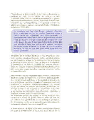 65
“Es cierto que la discriminación de las niñas en la escuela no
incide en los niveles de éxito escolar. Sin embargo, ese trato
diferencial sí que tiene importantes repercusiones en la génesis
de la personalidad femenina e incluso las alumnas más brillantes
interiorizan su papel secundario y su inseguridad en el ámbito
público a medida que crecen”, menciona Subirats, 1991 (citada
en Carrasco, 2008: 29).
El sexismo en el currículo oculto es el trato diferenciado a las
niñas y niños, a través del lenguaje, gestos, actividades, tonos
de voz, frecuencia y duración de la atención a las actividades
y narrativas de niñas y niños, tipos de preguntas, comentarios
y calificativos o los términos utilizados para referirse a unas y
otros. Por ejemplo, el sexismo en el currículo formal se transmite
con: materiales, juegos, juguetes, imágenes, contenidos en los
textos y el lenguaje.
Actualmentesedesarrollanprogramasparaeliminarladesigualdad
desde la infancia principalmente en el terreno de la educación.
Un reto identificado es trabajar la desigualdad de género en la
educación básica, porque las niñas y los niños siguen aprendiendo
letalmente la desigualdad y la discriminación con el currículo
oculto, a través de las actitudes de docentes y autoridades, con
recursos simbólicos en imágenes que discriminan a las niñas
y las mujeres, que estereotipan sus actividades e identidad; a
través del lenguaje androcéntrico y/o sexista.
En diferentes lugares del mundo se hacen esfuerzos para
incorporar el análisis de género como una forma de vida con
un sustento ético y político. Se utilizan estrategias que apoyen
los procesos de cambio social que promueven sociedades más
justas y equitativas en las relaciones genéricas.
A nivel mundial, la organización Plan Internacional impulsó
en 2007 la campaña Por Ser Niñas, que busca acabar con la
INFORMACIÓN
COMPLEMENTARIAEs importante que las niñas tengan modelos, referencias
de su propio sexo, pero no las heroínas falsas que genera la
mercadotecnia, sino mujeres con rostro e historia de vida. Las
niñas tienen que saber que han existido mujeres que se sintieron
libres, que pusieron en juego diversas posibilidades de ser, hacer,
sentir, desear. De acuerdo con Graciela Hernández (2005: 15):
“que además de haber sido víctima de la opresión masculina,
han creado mundo y civilización. O sea, ha sido fundamental
reconocer un hilo del cual tirar para poder expresarme con
libertad y entereza”.
 