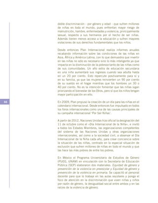 66
doble discriminación - por género y edad - que sufren millones
de niñas en todo el mundo, pues enfrentan mayor riesgo de
malnutrición, hambre, enfermedades y violencia, principalmente
sexual, respecto a sus hermanos por el hecho de ser niñas.
Además tienen menos acceso a la educación y sufren mayores
violaciones de sus derechos fundamentales que los niños.
Desde entonces Plan Internacional realiza informes anuales
recabando información sobre las condiciones de las niñas en
Asia, África y América Latina, con lo que demuestra que invertir
en las niñas no sólo es necesario sino lo más inteligente ya que
impacta en la disminución de la pobreza tanto de las niñas como
de sus comunidades. Un año extra de educación secundaria
en una niña aumentará sus ingresos cuando sea adulta hasta
en un 20 por ciento. Esto repercute positivamente para sí y
en su familia, ya que las mujeres reinvierten un 90 por ciento
de su sueldo en el hogar mientras que los hombres un 30 o
40 por ciento. No es la intención fomentar que las niñas sigan
priorizando el bienestar de los Otros, pero sí que los niños tengan
mayor participación en ello.
En 2009, Plan propuso la creación de un día para las niñas en el
calendario internacional. Desde entonces fue impulsado en todos
los foros internacionales como una de las causas principales de
su campaña internacional ‘Por Ser Niñas’.
A partir de 2012, Naciones Unidas hizo oficial la designación del
11 de octubre como el «Día Internacional de la Niña», e invitó
a todos los Estados Miembros, las organizaciones competentes
del sistema de las Naciones Unidas y otras organizaciones
internacionales, así como a la sociedad civil, a observar el Día
Internacional de la Niña cada año, para crear conciencia sobre
la situación de las niñas, centrado en la especial situación de
exclusión que sufren millones de niñas en todo el mundo y que
las hace las más pobres de entre los pobres.
En México el Programa Universitario de Estudios de Género
(PUEG, UNAM) en vinculación con la Secretaría de Educación
Pública (SEP) elaboraron dos materiales: Equidad de género y
prevención de la violencia en preescolar y Equidad de género y
prevención de la violencia en primaria. Se capacitó al personal
docente para que lo trabaje en las aulas escolares y ponga el
foco de atención en la discriminación que viven niñas y niños
por razón de género, la desigualdad social entre ambos y en las
raíces de la violencia de género.
 