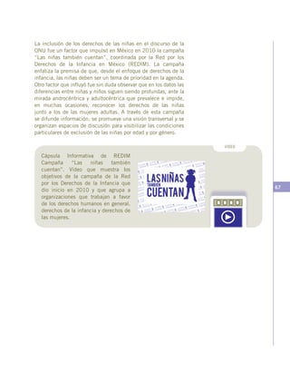 67
La inclusión de los derechos de las niñas en el discurso de la
ONU fue un factor que impulsó en México en 2010 la campaña
“Las niñas también cuentan”, coordinada por la Red por los
Derechos de la Infancia en México (REDIM). La campaña
enfatiza la premisa de que, desde el enfoque de derechos de la
infancia, las niñas deben ser un tema de prioridad en la agenda.
Otro factor que influyó fue sin duda observar que en los datos las
diferencias entre niñas y niños siguen siendo profundas, ante la
mirada androcéntrica y adultocéntrica que prevalece e impide,
en muchas ocasiones, reconocer los derechos de las niñas
junto a los de las mujeres adultas. A través de esta campaña
se difunde información, se promueve una visión transversal y se
organizan espacios de discusión para visibilizar las condiciones
particulares de exclusión de las niñas por edad y por género.
Cápsula Informativa de REDIM
Campaña “Las niñas también
cuentan”. Vídeo que muestra los
objetivos de la campaña de la Red
por los Derechos de la Infancia que
dio inicio en 2010 y que agrupa a
organizaciones que trabajan a favor
de los derechos humanos en general,
derechos de la infancia y derechos de
las mujeres.
VIDEO
 