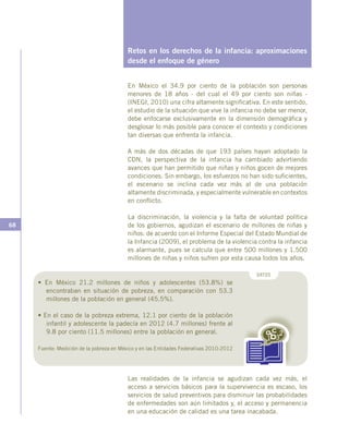 68
Retos en los derechos de la infancia: aproximaciones
desde el enfoque de género
En México el 34.9 por ciento de la población son personas
menores de 18 años - del cual el 49 por ciento son niñas -
(INEGI, 2010) una cifra altamente significativa. En este sentido,
el estudio de la situación que vive la infancia no debe ser menor,
debe enfocarse exclusivamente en la dimensión demográfica y
desglosar lo más posible para conocer el contexto y condiciones
tan diversas que enfrenta la infancia.
A más de dos décadas de que 193 países hayan adoptado la
CDN, la perspectiva de la infancia ha cambiado advirtiendo
avances que han permitido que niñas y niños gocen de mejores
condiciones. Sin embargo, los esfuerzos no han sido suficientes,
el escenario se inclina cada vez más al de una población
altamente discriminada, y especialmente vulnerable en contextos
en conflicto.
La discriminación, la violencia y la falta de voluntad política
de los gobiernos, agudizan el escenario de millones de niñas y
niños: de acuerdo con el Informe Especial del Estado Mundial de
la Infancia (2009), el problema de la violencia contra la infancia
es alarmante, pues se calcula que entre 500 millones y 1.500
millones de niñas y niños sufren por esta causa todos los años.
DATOS
Las realidades de la infancia se agudizan cada vez más, el
acceso a servicios básicos para la supervivencia es escaso, los
servicios de salud preventivos para disminuir las probabilidades
de enfermedades son aún limitados y, el acceso y permanencia
en una educación de calidad es una tarea inacabada.
• En México 21.2 millones de niños y adolescentes (53.8%) se
encontraban en situación de pobreza, en comparación con 53.3
millones de la población en general (45.5%).
• En el caso de la pobreza extrema, 12.1 por ciento de la población
infantil y adolescente la padecía en 2012 (4.7 millones) frente al
9.8 por ciento (11.5 millones) entre la población en general.
Fuente: Medición de la pobreza en México y en las Entidades Federativas 2010-2012
 