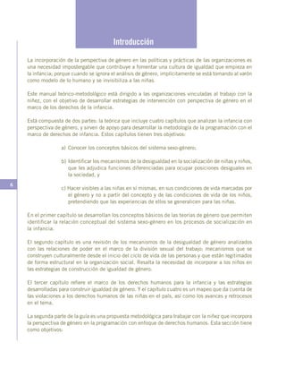 6
Introducción
La incorporación de la perspectiva de género en las políticas y prácticas de las organizaciones es
una necesidad impostergable que contribuye a fomentar una cultura de igualdad que empieza en
la infancia; porque cuando se ignora el análisis de género, implícitamente se está tomando al varón
como modelo de lo humano y se invisibiliza a las niñas.
Este manual teórico-metodológico está dirigido a las organizaciones vinculadas al trabajo con la
niñez, con el objetivo de desarrollar estrategias de intervención con perspectiva de género en el
marco de los derechos de la infancia.
Está compuesta de dos partes: la teórica que incluye cuatro capítulos que analizan la infancia con
perspectiva de género, y sirven de apoyo para desarrollar la metodología de la programación con el
marco de derechos de infancia. Estos capítulos tienen tres objetivos:
a)	Conocer los conceptos básicos del sistema sexo-género;
b)	Identificar los mecanismos de la desigualdad en la socialización de niñas y niños,
que les adjudica funciones diferenciadas para ocupar posiciones desiguales en
la sociedad, y
c) Hacer visibles a las niñas en sí mismas, en sus condiciones de vida marcadas por
el género y no a partir del concepto y de las condiciones de vida de los niños,
pretendiendo que las experiencias de ellos se generalicen para las niñas.
En el primer capítulo se desarrollan los conceptos básicos de las teorías de género que permiten
identificar la relación conceptual del sistema sexo-género en los procesos de socialización en
la infancia.
El segundo capítulo es una revisión de los mecanismos de la desigualdad de género analizados
con las relaciones de poder en el marco de la división sexual del trabajo; mecanismos que se
construyen culturalmente desde el inicio del ciclo de vida de las personas y que están legitimados
de forma estructural en la organización social. Resalta la necesidad de incorporar a los niños en
las estrategias de construcción de igualdad de género.
El tercer capítulo refiere el marco de los derechos humanos para la infancia y las estrategias
desarrolladas para construir igualdad de género. Y el capítulo cuatro es un mapeo que da cuenta de
las violaciones a los derechos humanos de las niñas en el país, así como los avances y retrocesos
en el tema.
La segunda parte de la guía es una propuesta metodológica para trabajar con la niñez que incorpora
la perspectiva de género en la programación con enfoque de derechos humanos. Esta sección tiene
como objetivos:
 