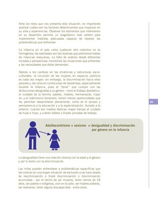 69
Ante los retos que nos presenta esta situación, es importante
analizar cuáles son los factores determinantes que impactan en
su vida y experiencias. Observar los elementos que intervienen
en su desarrollo permite un diagnóstico más certero para
implementar medidas adecuadas capaces de resolver las
problemáticas que enfrentan.
La infancia en el país como cualquier otro colectivo no es
homogénea, las realidades son tan diversas que podríamos hablar
de infancias mexicanas. La falta de análisis desde diferentes
miradas y perspectivas invisibiliza las situaciones que enfrentan
y las necesidades que éstas demandan.
Debido a los cambios en las dinámicas y estructuras socio-
culturales, la incursión de las mujeres en espacios públicos
es cada vez mayor; sin embargo, la discriminación hacia ellas
persiste y, las sitúa en condiciones de desventaja, especialmente
durante la infancia, pues al “tener” que cumplir con las
atribuciones designadas a su género - como el trabajo doméstico,
el cuidado de la familia -padres, madres, hermanos/as, hijas/
os- y el matrimonio temprano, tienen menos oportunidades que
les permitan desarrollarse plenamente, como es el acceso y
permanencia a la educación y a la especialización. Aunado a lo
anterior, cuando son madres dedican mayor tiempo al cuidado
de hijas e hijos, y cubren dobles o triples jornadas de trabajo.
La desigualdad tiene una relación directa con la edad y el género
y por lo tanto con la discriminación.
Las niñas pueden enfrentarse a problemáticas específicas que
las colocan en una mayor situación de exclusión y las hace objeto
de revictimización o triple discriminación o discriminación
acumulada - por el hecho de ser mujeres, tener menos de 18
años, ser pobres e indígenas, vivir en la calle, ser madres solteras,
ser lesbianas, tener alguna discapacidad - entre otras.
Adultocentrismo + sexismo = desigualdad y discriminación
por género en la infancia
 