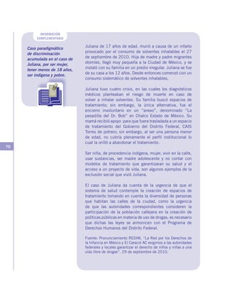 70
INFORMACIÓN
COMPLEMENTARIA
Caso paradigmático
de discriminación
acumulada en el caso de
Juliana, por ser mujer,
tener menos de 18 años,
ser indígena y pobre.
Juliana de 17 años de edad, murió a causa de un infarto
provocado por el consumo de solventes inhalables el 27
de septiembre de 2010. Hija de madre y padre migrantes
otomíes, llegó muy pequeña a la Ciudad de México, y se
instaló con su familia en un predio irregular. Juliana se fue
de su casa a los 12 años. Desde entonces comenzó con un
consumo sistemático de solventes inhalables.
Juliana tuvo cuatro crisis, en las cuales los diagnósticos
médicos planteaban el riesgo de muerte en caso de
volver a inhalar solventes. Su familia buscó espacios de
tratamiento; sin embargo, la única alternativa, fue el
encierro involuntario en un “anexo”, denominado “La
pesadilla del Dr. Bob” en Chalco Estado de México. Su
mamá recibió apoyo para que fuera trasladada a un espacio
de tratamiento del Gobierno del Distrito Federal, CAIS
Torres de potrero; sin embargo, al ser una persona menor
de edad, no cubría plenamente el perfil institucional lo
cual la orilló a abandonar el tratamiento.
Ser niña, de procedencia indígena, mujer, vivir en la calle,
usar sustancias, ser madre adolescente y no contar con
modelos de tratamiento que garantizaran su salud y el
acceso a un proyecto de vida, son algunos ejemplos de la
exclusión social que vivió Juliana.
El caso de Juliana da cuenta de la urgencia de que el
sistema de salud contemple la creación de espacios de
tratamiento tomando en cuenta la diversidad de personas
que habitan las calles de la ciudad, como la urgencia
de que las autoridades correspondientes consideren la
participación de la población callejera en la creación de
políticas públicas en materia de uso de drogas, es necesario
que dichas las leyes se armonicen con el Programa de
Derechos Humanos del Distrito Federal.
Fuente: Pronunciamiento REDIM, “La Red por los Derechos de
la Infancia en México y El Caracol AC exigimos a las autoridades
federales y locales garantizar el derecho de niños y niñas a una
vida libre de drogas”. 29 de septiembre de 2010.
 