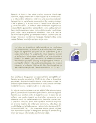 71
Durante la infancia las niñas pueden enfrentar dificultades
comunes, especialmente en cuanto al acceso a la alimentación,
a la educación y a la salud. Esto tiene una relación directa con
la dependencia hacia las personas adultas, las tareas impuestas
- por su género, y el acceso limitado a servicios de información
y salud adecuados. Las diversas infancias reflejan las profundas
desigualdades que existen, las realidades varían y atraviesan por
la condición de género, origen étnico, el idioma y las condiciones
particulares, varias de ellas aun en debates como es el caso de
la infancia trabajadora que enfrenta violencia y condiciones de
riesgo - trabajo en condiciones inseguras, hostigamiento y acoso
sexual, falta de beneficios sociales, entre otros.
Las niñas en situación de calle además de las condiciones
de discriminación, se enfrentan a la exclusión social, siendo
objeto de agresiones por parte de las autoridades y de la
propia comunidad. Por su parte, las niñas migrantes también
se enfrentan a situaciones específicas de discriminación y
violencia. En México -país de tránsito - se observa un aumento
del comercio y turismo sexual y de la pornografía, incluida la
pornografía infantil- y las violaciones sexuales a las mujeres
migrantes e indígenas (Oficina del Alto Comisionado de las
Naciones Unidas para los Derechos Humanos, 2003:142).
EJEMPLO
Las brechas de desigualdad son especialmente perceptibles en
la salud sexual y reproductiva (SSyR) de las niñas, la desventaja
educativa y la discriminación basada en el género inciden de
manera importante en las condiciones de exclusión que enfrentan
desde la infancia, y se perpetuán en la vida adulta.
La falta de oportunidades educativas, el VIH/SIDA, el matrimonio
precoz, el embarazo adolescente y la violencia, son sólo algunos
factores que atentan contra la supervivencia y la salud de las
niñas y que pueden impedir se desarrollen plenamente en la
etapa de transición hacia la edad adulta. Las niñas que se casan
a una edad temprana están más expuestas a quedar atrapadas
en el ciclo negativo de embarazos prematuros, altas tasas de
morbilidad y mortalidad materna, y altos niveles de desnutrición
infantil (UNICEF, 2011). Es importante señalar que las mujeres
con malnutrición corren un riesgo más elevado de enfermarse y
morir por causas relacionadas con la maternidad.
 