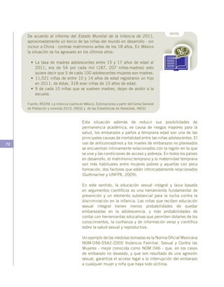 72
Esta situación además de reducir sus posibilidades de
permanencia académica, es causa de riesgos mayores para la
salud, los embarazos y partos a temprana edad son una de las
principales causas de mortalidad entre las niñas adolescentes. El
uso de anticonceptivos y los niveles de embarazos no planeados
se encuentran íntimamente relacionados con la región en la que
se vive y las condiciones de acceso y pobreza. En todos los países
en desarrollo, el matrimonio temprano y la maternidad temprana
son más habituales entre mujeres pobres y aquellas con poca
formación, dos factores que están intrincadamente relacionados
(Guttmacher y UNFPA, 2009).
En este sentido, la educación sexual integral y laica basada
en argumentos científicos es una herramienta fundamental de
prevención y un elemento substancial para la lucha contra la
discriminación en la infancia. Las niñas que reciben educación
sexual integral tienen menos probabilidades de quedar
embarazadas en la adolescencia, y más probabilidades de
contar con herramientas educativas que permiten dotarles de los
conocimientos, la confianza y de información veraz y científica
sobre la salud sexual y reproductiva.
Un ejemplo de las medidas tomadas es la Norma Oficial Mexicana
NOM-046-SSA2-2005 Violencia Familiar, Sexual y Contra las
Mujeres - mejor conocida como NOM 046 - que, en los casos
de embarazo no deseado, y que son resultado de una agresión
sexual, garantiza el acceso legal a la interrupción del embarazo
a cualquier mujer y niña que haya sido víctima.
DATOS
De acuerdo al informe del Estado Mundial de la Infancia de 2011,
aproximadamente un tercio de las niñas del mundo en desarrollo - sin
incluir a China - contrae matrimonio antes de los 18 años. En México
la situación se ha agravado en los últimos años:
•	 La tasa de madres adolescentes entre 15 y 17 años de edad al
2011, era de 54 por cada mil (187, 207 niñas-madres) esto
quiere decir que 5 de cada 100 adolescentes mujeres son madres.
•	 11,521 niñas de entre 10 y 14 años de edad registraron un hijo
en 2011, de éstas, 318 eran niñas de 10 años de edad.
•	 9 de cada 10 niñas que se vuelven madres, dejan de asistir a la
escuela.
Fuente. REDIM, La infancia cuenta en México. Estimaciones a partir del Censo General
de Población y vivienda 2010, INEGI y de las Estadísticas de Natalidad, INEGI
 