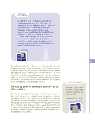 73
INFORMACIÓN
COMPLEMENTARIA
La NOM 046 es el resultado del acuerdo de
solución amistosa suscrito el 8 de marzo de
2006 por el Estado mexicano, ante la Comisión
Interamericana de Derechos Humanos por
el caso de Paulina, niña víctima de una
violación, a quien el Estado de Baja California
le impidió su derecho a realizarse un aborto.
A raíz de esta resolución, el Estado mexicano
se comprometió a establecer garantías de no
repetición, con el propósito de evitar que otra
mujer víctima de violencia sexual enfrentara los
mismos obstáculos que Paulina.
La violencia hacia las niñas es un elemento de particular
preocupación que puede agudizarse en los diversos ámbitos,
pues la violencia en un entorno, puede ser el reflejo, o verse
agravada por aquella violencia que se sufre en otro. Las niñas
viven tipos de violencia específicas por su condición de género y
edad, por ejemplo, la violencia de carácter sexual, comúnmente
asociadas a los estigmas atribuidos al cuerpo de las mujeres y
niñas como objeto de placer y reproducción.
Violencia de género en la infancia: el impacto de ser
niña en México
La violencia contra la infancia posee una dimensión de género.
Las niñas tienen más probabilidades de padecer violencia
sexual que los niños, de la misma forma, en algunos contextos y
sociedades, los niños tienen más probabilidades de ser víctimas
de castigos violentos, ser víctimas de homicidio, particularmente
de la violencia que involucra armas. Estas afirmaciones son
reflejo de la influencia de las relaciones de poder basadas en
el género, que se encuentran profundamente arraigadas en la
sociedad (Pinheiro, 2006).
LECTURA RECOMENDADA
Pinheiro, Paulo Sérgio
Informe Mundial sobre
la violencia contra los
niños y niñas
(incluido en el DVD)
 