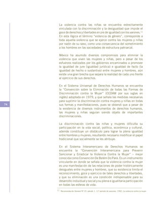 74
La violencia contra las niñas se encuentra estrechamente
vinculada con la discriminación y la desigualdad que impide el
goce de derechos y libertades en pie de igualdad con los varones.11
En esta lógica el término “violencia de género”, corresponde a
toda aquella violencia que se ejerce contra las mujeres y niñas
por razón de su sexo, como una consecuencia del sometimiento
a los hombres en las sociedades de estructura patriarcal.
México ha asumido diversos compromisos para eliminar la
violencia que viven las mujeres y niñas, pero a pesar de los
esfuerzos realizados por los gobiernos encaminados a promover
la igualdad de jure (igualdad jurídica) e igualdad de facto (la
igualdad de hecho o sustantiva) entre mujeres y hombres, aún
existe una gran brecha que separa la realidad de cada uno frente
al ejercicio de sus derechos.
En el Sistema Universal de Derechos Humanos se encuentra
la “Convención sobre la Eliminación de todas las Formas de
Discriminación contra la Mujer” (CEDAW por sus siglas en
inglés) adoptada en 1979, y que señala las medidas necesarias
para suprimir la discriminación contra mujeres y niñas en todas
sus formas y manifestaciones, pues se observó que a pesar de
la existencia de diversos instrumentos de derechos humanos,
las mujeres y niñas seguían siendo objeto de importantes
discriminaciones.
La discriminación contra las niñas y mujeres dificulta su
participación en la vida social, política, económica y cultural,
además constituye un obstáculo para lograr la plena igualdad
entre hombres y mujeres, resultando necesario modificar el papel
tradicional que socialmente se les atribuye.
 
En el Sistema Interamericano de Derechos Humanos se
encuentra la “Convención Interamericana para Prevenir
Sancionar y Erradicar la Violencia Contra la Mujer” – mejor
conocida como Convención De Belém Do Pará. Es un instrumento
vinculante en donde se señala que la violencia contra la mujer
es una manifestación de las relaciones de poder históricamente
desiguales entre mujeres y hombres, que su existencia limita el
reconocimiento, goce y ejercicio de tales derechos y libertades,
y que su eliminación es una condición indispensable para su
desarrollo individual y social y su plena e igualitaria participación
en todas las esferas de vida.
11 Recomendación General Nº 19, párrafo 1. 11º período de sesiones, 1992, La violencia contra la mujer.
 