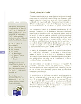 76
Feminicidio en la infancia
En las últimas décadas, se ha desarrollado un fenómeno complejo
que engloba un conjunto de características que atraviesan desde
la violencia y discriminación por género, la violencia sistemática
del Estado y la impunidad, todos ellos elementos implicados en
el homicidio de mujeres por el sólo hecho de ser mujeres, como
manifestación extrema de la violencia de género: el feminicidio.
Este concepto da cuenta de la gravedad y complejidad de una
realidad. “El Feminicidio se refiere a los asesinatos de mujeres
que resultan de la violencia ejercida contra ellas por su condición
de género, es decir, se trata de asesinatos violentos de mujeres
cometidos por la misoginia, la discriminación y el odio hacia
este género, donde familiares o desconocidos realizan actos
de extrema brutalidad sobre los cuerpos de las víctimas, en
un contexto de permisibilidad del Estado quien, por acción y
omisión, no cumple con su responsabilidad de garantizar la vida
y la seguridad de las mujeres” (OCNF, 2010:4).
En México es emblemático el caso de los feminicidios ocurridos
en Ciudad Juárez, Chihuahua. Sin embargo, ya no es un caso
aislado, el feminicidio se ha extendido a otros estados del país;
lamentablemente a pesar de la necesidad imperante de prevenir
esta problemática, los gobiernos la invisibilizan y no toman
medidas efectivas para atenderla.
Los feminicidios han atraído las miradas e indignación de
guionistas, escritores, medios de comunicación, artistas y
activistas defensoras, especialmente madres, hermanas y abuelas
de las víctimas que demandan justicia ante las respuestas
silenciosas de impunidad.
El feminicidio es un fenómeno que afecta a mujeres adultas,
jóvenes y niñas: tan sólo en el periodo de enero de 2009 a junio
de 2010 se registraron 890 feminicidios de mujeres en México,
de los cuales 309 (34.7 por ciento), se cometieron en el Estado
de México. Entre los hallazgos se pudo observar que predomina
el homicidio doloso de mujeres jóvenes, pues el 14.16 por ciento
tenía entre 10 y 20 años (OCNF, 2010).
DATOS
El informe “Una mirada
al feminicidio en México:
2010-2011” señala que
de enero de 2010 a junio
de 2011, se registraron
1,235 asesinatos de
mujeres en ocho entidades
de la República Mexicana:
• 320 en Estado de
México (320),
• 169 Tamaulipas
• 168 Sinaloa
• 142 Jalisco
• 138 Nuevo León
• 125 Distrito Federal
• 102 Oaxaca y
• 71 Sonora
El 41 por ciento de las
víctimas eran jóvenes de
11 a 30 años de edad; 35
por ciento tenía de 31 a
50 años, y 13 por ciento
más de 50.
Fuente: Observatorio
Ciudadano Nacional del
Feminicidio (OCNF), Una
mirada al feminicidio en
México: 2010-2011
 