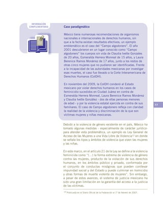 77
INFORMACIÓN
COMPLEMENTARIA Caso paradigmático
México tiene numerosas recomendaciones de organismos
nacionales e internacionales de derechos humanos, sin
que a la fecha existan resultados efectivos; un ejemplo
emblemático es el caso del “Campo algodonero”. El año
2001 descubrieron en un lugar conocido como “Campo
algodonero” los cuerpos sin vida de Claudia Ivette Gonzales
de 20 años, Esmeralda Herrera Monreal de 15 años, y Laura
Berenice Ramos Monárrez de 17 años, junto a los restos de
otras cinco mujeres que no pudieron ser identificadas. Frente
a la incapacidad de las autoridades mexicanas por investigar
esas muertes, el caso fue llevado a la Corte Interamericana de
Derechos Humanos (CoIDH).
En noviembre del 2009, la CoIDH condenó al Estado
mexicano por violar derechos humanos en los casos de
feminicidio sucedidos en Ciudad Juárez en contra de
Esmeralda Herrera Monreal, Laura Berenice Ramos Monárrez
y Claudia Ivette González - dos de ellas personas menores
de edad - y por la violencia estatal ejercida en contra de sus
familiares. El caso de Campo algodonero refleja con claridad
la realidad de la violencia y discriminación de la que son
víctimas mujeres y niñas mexicanas.
Debido a la violencia de género existente en el país, México ha
tomado algunas medidas - especialmente de carácter jurídico-
para atender esta problemática, un ejemplo es Ley General de
Acceso de las Mujeres a una Vida Libre de Violencia12 en donde
se señala los tipos y ámbitos de violencia que viven las mujeres
y las niñas.
En este marco, en el artículo 21 de la Ley se define a la violencia
feminicida como “(…) la forma extrema de violencia de género
contra las mujeres, producto de la violación de sus derechos
humanos, en los ámbitos público y privado, conformada por
el conjunto de conductas misóginas que pueden conllevar
impunidad social y del Estado y puede culminar en homicidio
y otras formas de muerte violenta de mujeres”. Sin embargo,
a pesar de estos avances, el sistema de justicia mexicano ha
sido una gran limitación en la garantía del acceso a la justicia
de las víctimas.
12 Publicada en el Diario Oficial de la Federación el 1º de febrero de 2007.
 