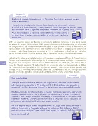 78
Los tipos de violencia tipificados en la Ley General de Acceso de las Mujeres a una Vida
Libre de Violencia son:
• La violencia psicológica; la violencia física; la violencia patrimonial; violencia
económica; la violencia sexual y cualesquiera otras formas análogas que lesionen o sean
susceptibles de dañar la dignidad, integridad o libertad de las mujeres y niñas.
Entre los esfuerzos locales por tipificar el feminicidio, podemos mencionar el caso de la Ciudad
de México. El pasado 26 de julio de 2011 fueron publicadas en la Gaceta Oficial las reformas a
los códigos Penal y de Procedimientos Penales del D.F. que tipifican el delito de feminicidio. La
tipificación en el D.F. permite un avance para mirar la realidad desde la perspectiva de los derechos
humanos y del enfoque de género, así como a reconocer que la violencia de género, en cualquiera
de sus manifestaciones, incluida la sexual, afecta de manera desproporcionada a las mujeres.
La tipificación estuvo acompañada de otras modificaciones importantes al Código de Procedimientos
Penales, que hacen obligatoria la investigación de estos casos a través de protocolos con perspectiva
de género, esto corresponde a los resolutivos de la sentencia Caso González y otras contra México
(caso del “Campo Algodonero”). La tipificación del feminicidio y las reformas realizadas al Código
de Procedimientos Penales del DF son sin duda un avance. Es importante señalar que el 29 de
julio de 2011, la Procuraduría General de Justicia del Distrito Federal (PGJDF) consignó el primer
caso de feminicidio cometido en la ciudad, siendo la víctima Tiffany, una niña de 8 años.
INFORMACIÓN
COMPLEMENTARIA
INFORMACIÓN
COMPLEMENTARIA
Caso paradigmático
Tiffany de 8 años de edad fue asesinada por su padrastro. Su cadáver fue encontrado
entre cobijas en un camellón el 28 de julio de 2011. El día anterior a su aparición, el
padrastro Efraín Ruiz Mosqueira, la golpeó en varias ocasiones provocándole la muerte.
Más tarde, la madre de Tiffany, así como la madre y hermana del padrastro, reportaron la
supuesta desaparición de la niña en el Centro de Atención para Personas Extraviadas o
Ausentes (Capea). Luego envolvieron su cuerpo y lo abandonaron en el sitio donde sería
encontrado más tarde. Exámenes determinaron que la niña perdió la vida a causa de los
golpes y que además había sido víctima de abusos sexuales.
Dos días después de que entrara en vigor la reforma al Código Penal local que tipifica el
delito de feminicidio, la Procuraduría General de Justicia del Distrito Federal (PGJDF)
realizó la primera consignación por este ilícito en agravio del padrastro de Tiffany.
Fuente: http://bit.ly/oEHyJF
• Las modalidades de la violencia: violencia familiar; violencia laboral y
docente; violencia en la comunidad; violencia Institucional; y violencia
feminicida.
 