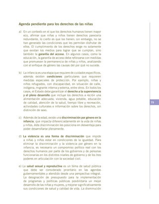 79
Agenda pendiente para los derechos de las niñas
a)	 En un contexto en el que los derechos humanos tienen mayor
eco, afirmar que niñas y niños tienen derechos parecería
redundante, lo cierto es que los tienen; sin embargo, no se
han generado las condiciones que les permitan disfrutar de
ellos. El cumplimiento de los derechos exige no solamente
que existan los medios para lograr que se cumplan, sino
también la garantía del acceso. En algunos casos, como la
educación, la garantía de acceso debe reforzarse con medidas
que promuevan la permanencia de niñas y niños, analizando
con el enfoque de género las causas del por qué no sucede.
b)	 La infancia es una etapa que requiere de cuidados específicos,
además existen condiciones particulares que requieren
medidas especiales de protección. Por ejemplo, niñas y
niños refugiados, con discapacidad, en situación de calle,
indígena, migrante interna y externa, entre otros. En todos los
casos, el Estado debe garantizar el derecho a la supervivencia
y el pleno desarrollo que incluye los derechos a recibir una
alimentación adecuada, vivienda, agua potable, educación
de calidad, atención de la salud, tiempo libre y recreación,
actividades culturales e información sobre los derechos, sin
distinción de sexo.
c)	 Además de la edad, existe una discriminación por género en la
infancia, que impacta diferenciadamente en la vida de niñas
y niños, ésta discriminación les posiciona en desventaja para
poder desarrollarse plenamente.
d) La violencia es una forma de discriminación que impide
a niñas y niños estar en condiciones de la igualdad. Para
eliminar la discriminación y la violencia por género en la
infancia, es necesario un compromiso político real con los
derechos humanos por parte de los gobiernos y de personas
funcionarias en los distintos niveles de gobierno y de los tres
poderes en articulación con la sociedad civil.
e) La salud sexual y reproductiva es un tema de salud pública
que debe ser considerado prioritario en las agendas
gubernamentales y atendido desde una perspectiva integral.
La designación de presupuesto para la implementación
de programas y políticas públicas posibilitaría un mejor
desarrollo de las niñas y mujeres, y mejorar significativamente
sus condiciones de salud y calidad de vida. La disminución
 