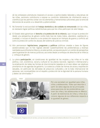 80
de los embarazos prematuros mejoraría el acceso a oportunidades laborales y educativas de
las niñas, asimismo contribuiría a mejorar su condición dotándoles de información veraz y
científica que les permita contar con los elementos y herramientas suficientes para la toma de
decisiones de acuerdo a su desarrollo y potencialidad.
f)	 No fomentar la exclusividad del trabajo doméstico y de cuidado no remunerado con las niñas,
es necesario lograr políticas redistributivas para que los niños participen de este trabajo.
g)	 El Estado debe garantizar el derecho a la protección de la infancia, que incluye la protección
desde una perspectiva de género contra todo tipo de malos tratos, abandono, explotación y
crueldad, e incluso el derecho a una protección especial en tiempos de guerra y conflicto así
como la protección contra los abusos del sistema de justicia criminal.
h)	Aún permanecen legislaciones, programas y políticas públicas creadas a base de figuras
asistencialistas que no han logrado atender sustantivamente las problemáticas y diversas
realidades que enfrenta la infancia, en este sentido, se requiere asumir un cambio de perspectiva
para la generación de marcos jurídicos y acciones desde un enfoque de derechos de la infancia
y enfoque de género.
i)	 La plena participación, en condiciones de igualdad de las mujeres y las niñas en la vida
política, civil, económica, social y cultural en los planos nacional, regional e internacional y
la erradicación de todas las formas de discriminación basadas en el sexo deben ser objetivos
prioritarios en las agendas de gobierno. La violencia y todas las formas de acoso y explotación
sexuales, en particular las derivadas de prejuicios culturales y de la trata internacional de
personas, son incompatibles con el respeto y protección de la dignidad de la persona humana
y deben ser eliminadas.13
13 La Declaración y Programa de Acción de Viena, principal documento adoptado por la Conferencia Mundial el 25 de junio de 1993.
Por una sociedad con igualdad para niñas,
niños y adolescentes. Vídeo que describe a
partir de datos algunas de las principales
preocupaciones de las problemáticas que
viven las niñas y las adolescentes en México.
A partir de testimonios de niñas y niños da a
conocer algunas de sus reflexiones respecto a
la igualdad de género.
VIDEO
 