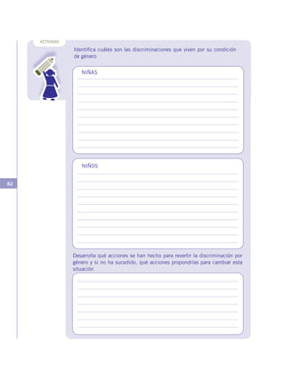 82
ACTIVIDAD
Identifica cuáles son las discriminaciones que viven por su condición
de género
NIÑAS
NIÑOS
Desarrolla qué acciones se han hecho para revertir la discriminación por
género y si no ha sucedido, qué acciones propondrías para cambiar esta
situación
 