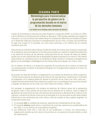 83
A partir de la Conferencia Internacional sobre Población y Desarrollo (CIPD), en el Cairo en 1994,
y de la Conferencia Internacional de la Mujer en Beijing en 1995 (ambas signadas por el gobierno
mexicano), se inició el tránsito del modelo Mujer en el desarrollo (Med) hacia el modelo de Género
en el desarrollo (Ged) que promueve el empoderamiento de las niñas y mujeres para transformar
el lugar que ocupan en la sociedad, así como hacer partícipes a los hombres de los cambios
necesarios para ello.
Este proceso ha sido lento sobre todo por la falta de interés en el tema y por la escasa comprensión
de la relevancia que tiene el género en las relaciones sociales y su impacto en materia de violaciones
a los derechos humanos de las personas, particularmente de las mujeres de todas las edades,
puesto que se tiene identificado que la desigualdad de género empieza en la infancia. Para revertir
esta situación es importante que en la actualidad se tenga interés en incorporar la perspectiva de
género en las estrategias metodológicas de las instituciones que trabajan con niñas y niños.
Con el objetivo de abonar a la protección y garantía de los derechos de la infancia se desarrolla
una propuesta para incorporar la perspectiva de género en la programación basada en el marco de
derechos humanos.
De acuerdo con Save the Children, la programación con enfoque de derechos de infancia significa:
“utilizar los principios de los derechos de la niña y el niño para planificar, implementar, y monitorear
los programas con el objetivo global de mejorar la situación de las niñas y los niños, para que…
puedan disfrutar plenamente de sus derechos y puedan vivir en sociedades en las que se reconozcan
y respeten los derechos de las niñas y los niños”(Save the Children, 2008: 5).
Sin embargo, la programación con enfoque de derechos de infancia carece de la perspectiva
de género, pues si bien plantea los principios de los derechos de la infancia, corre el riesgo de
generalizar las condiciones de vida y los procesos de socialización y desarrollo de la infancia como
colectivo, cuando en los hechos (como ya se ha analizado en la primera parte de este texto) existen
diferencias en las condiciones que viven niñas y niños de acuerdo al sexo y género asignado. Es
conveniente aclarar que:
1.	 El concepto niño no sintetiza las vivencias, experiencias y problemáticas de las niñas.
2.	 El concepto infancia puede diluir e invisibilizar las vivencias, experiencias y problemáticas de
las niñas, si no se analiza con la perspectiva de género.
3.	Las diferencias entre niño y niña que no son anatómicas, ni físicas, son atribuciones y
asignaciones sociales que les coloca a los primeros en una posición de superioridad y a ellas
de subordinación.
SEGUNDA PARTE
Metodología para transversalizar
la perspectiva de género en la
programación basada en el marco
de los derechos humanos
con énfasis en el enfoque sobre derechos de infancia
 