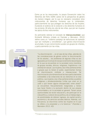 84
Como ya se ha mencionado, la propia Convención sobre los
Derechos del Niño (CDN) carece de la perspectiva de género
de manera integral, por lo que es necesario considerar otros
instrumentos de derechos humanos que lo contemplen,
particularmente los que protegen los derechos de las mujeres.
Cuidando el análisis de la violación a los derechos humanos en
los primeros 18 años de vida de las niñas, que por ser mujeres
les aplica dichos instrumentos.
Es pertinente retomar el concepto de Interseccionalidad, que
Kimberlé Williams (citada en Faúndez y Weinstein, 2012)
define como un “sistema complejo de estructuras de opresión
que son múltiples y simultáneas”, que genera discriminación
acumulada, lo que comúnmente sucede con grupos de infantes,
y particularmente con las niñas.
INFORMACIÓN
COMPLEMENTARIA
“La discriminación ... en el caso de las niñas, además de
las consideraciones de género sufren la discriminación
de los adultos… los problemas de algunas niñas se ven
agravados por la situación excepcionalmente desventajosa
en la que se encuentran en la sociedad como miembros
de grupos raciales, étnicos, religiosos, lingüísticos o de
orientación sexual. Las mujeres y las niñas pertenecientes
a grupos que no tienen el poder, experimentan formas
de discriminación múltiple e interseccional. Tal
discriminación pluridimensional las hace particularmente
vulnerables a las violaciones de sus derechos en la vida
pública. Las mujeres y las niñas pertenecientes a pueblos
indígenas y afrodescendientes [niñas que viven en la
calle o que tienen alguna discapacidad, entre otras]14
se encuentran frecuentemente marginadas y tienen
que hacer frente a la exclusión dentro de sus propias
comunidades y en la sociedad en general. Tienen pocas
oportunidades de recibir educación y de participar en la
vida política, y carecen de voz política, de un trabajo digno,
de posibilidades de obtener ingresos, de capital social y
económico y de servicios sociales básicos. Además, con
frecuencia, se discrimina contra las mujeres en lo que
se refiere a la propiedad y a la herencia.” (Faúndez y
Weinstein 2012: 40)
14 El texto en cursivas es de la autora.
 