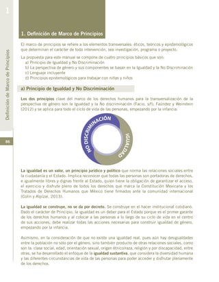86
1. Definición de Marco de Principios
El marco de principios se refiere a los elementos transversales: éticos, teóricos y epistemológicos
que determinan el carácter de toda intervención, sea investigación, programa o proyecto.
La propuesta para este manual se compone de cuatro principios básicos que son:
a) Principio de Igualdad y No Discriminación
b) La perspectiva de género y sus componentes se basan en la Igualdad y la No Discriminación
c) Lenguaje incluyente
d) Principios epistemológicos para trabajar con niñas y niños
a) Principio de Igualdad y No Discriminación
Los dos principios clave del marco de los derechos humanos para la transversalización de la
perspectiva de género son la Igualdad y la No discriminación (Facio, s/f); Faúndez y Weinstein
(2012) y se aplica para todo el ciclo de vida de las personas, empezando por la infancia:
La igualdad es un valor, un principio jurídico y político que norma las relaciones sociales entre
la ciudadanía y el Estado. Implica reconocer que todas las personas son portadoras de derechos,
e igualmente libres y dignas frente al Estado, quien tiene la obligación de garantizar el acceso,
el ejercicio y disfrute pleno de todos los derechos que marca la Constitución Mexicana y los
Tratados de Derechos Humanos que México tiene firmados ante la comunidad internacional
(Colin y Alpízar, 2013).
La igualdad se construye, no se da por decreto. Se construye en el hacer institucional cotidiano.
Dado el carácter de Principio, la igualdad es un deber para el Estado porque es el primer garante
de los derechos humanos y al colocar a las personas a lo largo de su ciclo de vida en el centro
de sus acciones, debe realizar todas las acciones necesarias para construir igualdad de género,
empezando por la infancia.
Asimismo, en la consideración de que no existe una igualdad real, pues aún hay desigualdades
entre la población no sólo por el género, sino también producto de otras relaciones sociales, como
son la: clase social, edad, orientación sexual, origen étnico/raza, religión y por discapacidad, entre
otras, se ha desarrollado el enfoque de la igualdad sustantiva, que considera la diversidad humana
y las diferentes circunstancias de vida de las personas para poder acceder y disfrutar plenamente
de los derechos.
DefinicióndeMarcodePrincipios
1
 