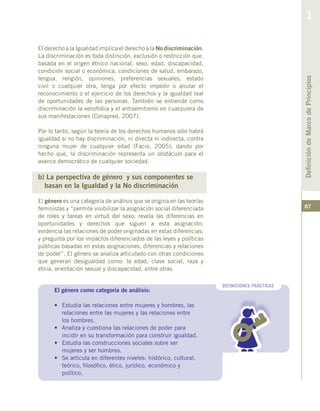 87
El derecho a la Igualdad implica el derecho a la No discriminación.
La discriminación es toda distinción, exclusión o restricción que,
basada en el origen étnico nacional, sexo, edad, discapacidad,
condición social o económica, condiciones de salud, embarazo,
lengua, religión, opiniones, preferencias sexuales, estado
civil o cualquier otra, tenga por efecto impedir o anular el
reconocimiento o el ejercicio de los derechos y la igualdad real
de oportunidades de las personas. También se entiende como
discriminación la xenofobia y el antisemitismo en cualquiera de
sus manifestaciones (Conapred, 2007).
Por lo tanto, según la teoría de los derechos humanos sólo habrá
igualdad si no hay discriminación, ni directa ni indirecta, contra
ninguna mujer de cualquier edad (Facio, 2005); dando por
hecho que, la discriminación representa un obstáculo para el
avance democrático de cualquier sociedad.
b) La perspectiva de género y sus componentes se
basan en la Igualdad y la No discriminación
El género es una categoría de análisis que se origina en las teorías
feministas y “permite visibilizar la asignación social diferenciada
de roles y tareas en virtud del sexo; revela las diferencias en
oportunidades y derechos que siguen a esta asignación;
evidencia las relaciones de poder originadas en estas diferencias;
y pregunta por los impactos diferenciados de las leyes y políticas
públicas basadas en estas asignaciones, diferencias y relaciones
de poder”. El género se analiza articulado con otras condiciones
que generan desigualdad como: la edad, clase social, raza y
etnia, orientación sexual y discapacidad, entre otras.
DEFINICIONES PRÁCTICAS
El género como categoría de análisis:
•	 Estudia las relaciones entre mujeres y hombres, las
relaciones entre las mujeres y las relaciones entre
los hombres.
•	 Analiza y cuestiona las relaciones de poder para
incidir en su transformación para construir igualdad.
•	 Estudia las construcciones sociales sobre ser
mujeres y ser hombres.
•	 Se articula en diferentes niveles: histórico, cultural,
teórico, filosófico, ético, jurídico, económico y
político.
DefinicióndeMarcodePrincipios
1
 