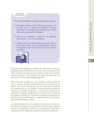 89
El género como categoría de análisis se utiliza para identificar y
replantear las condiciones de vida de las niñas con relación a los
niños, el papel que tienen en la sociedad con base en la división
sexual del trabajo y las relaciones de poder, así como las vías
para disminuir las desigualdades de género.
Para incorporar el género en las prácticas institucionales se
creó un proceso llamado transversalización de la perspectiva de
género, que es una metodología que se utiliza para avanzar en
el cumplimiento de los acuerdos internacionales de derechos
humanos en materia de género, y consiste en transformar el
orden social de género establecido en la vida familiar, el mercado
de trabajo y el Estado, al incorporar la perspectiva de género en
todo el proceso de elaboración e implementación de las políticas
públicas (Incháustegui, 2004).
La transversalización de la perspectiva de género se aplica en
las políticas públicas y los quehaceres institucionales: desde la
agenda, el diagnóstico, diseño con presupuestos, ejecución y
evaluación de los programas, proyectos y servicios de atención.
No es transversalizar la perspectiva de género cuando:
•	 Se utiliza el género como sinónimo de mujeres. Por
lo tanto, que un proyecto esté dirigido a trabajar
con niñas no necesariamente significa que se esté
aplicando la perspectiva de género.
•	 Sólo es un apéndice o tema en el quehacer
institucional, y no un eje transversal.
•	 El género sólo se incorpora discursivamente como un
tema para cumplir con una normatividad o estar a
la vanguardia, pero no hay aplicación en los hechos
cotidianos.
INFORMACIÓN
COMPLEMENTARIA
DefinicióndeMarcodePrincipios
1
 