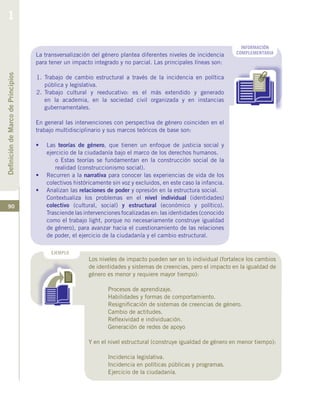 90
EJEMPLO
INFORMACIÓN
COMPLEMENTARIALa transversalización del género plantea diferentes niveles de incidencia
para tener un impacto integrado y no parcial. Las principales líneas son:
1.	Trabajo de cambio estructural a través de la incidencia en política
pública y legislativa.
2.	Trabajo cultural y reeducativo: es el más extendido y generado
en la academia, en la sociedad civil organizada y en instancias
gubernamentales.
En general las intervenciones con perspectiva de género coinciden en el
trabajo multidisciplinario y sus marcos teóricos de base son:
•	 Las teorías de género, que tienen un enfoque de justicia social y
ejercicio de la ciudadanía bajo el marco de los derechos humanos.
	 o Estas teorías se fundamentan en la construcción social de la
realidad (construccionismo social).
•	 Recurren a la narrativa para conocer las experiencias de vida de los
colectivos históricamente sin voz y excluidos, en este caso la infancia.
•	 Analizan las relaciones de poder y opresión en la estructura social.
Contextualiza los problemas en el nivel individual (identidades)
colectivo (cultural, social) y estructural (económico y político).
Trasciende las intervenciones focalizadas en: las identidades (conocido
como el trabajo light, porque no necesariamente construye igualdad
de género), para avanzar hacia el cuestionamiento de las relaciones
de poder, el ejercicio de la ciudadanía y el cambio estructural.
Los niveles de impacto pueden ser en lo individual (fortalece los cambios
de identidades y sistemas de creencias, pero el impacto en la igualdad de
género es menor y requiere mayor tiempo):
	 Procesos de aprendizaje.
	 Habilidades y formas de comportamiento.
	 Resignificación de sistemas de creencias de género.
	 Cambio de actitudes.
	 Reflexividad e individuación.
	 Generación de redes de apoyo
Y en el nivel estructural (construye igualdad de género en menor tiempo):
	 Incidencia legislativa.
	 Incidencia en políticas públicas y programas.
	 Ejercicio de la ciudadanía.
DefinicióndeMarcodePrincipios
1
 