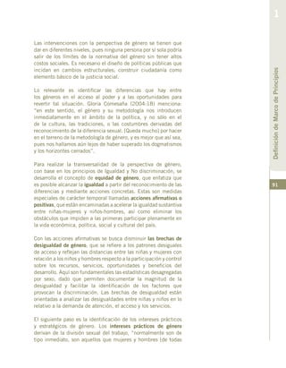 91
Las intervenciones con la perspectiva de género se tienen que
dar en diferentes niveles, pues ninguna persona por sí sola podría
salir de los límites de la normativa del género sin tener altos
costos sociales. Es necesario el diseño de políticas públicas que
incidan en cambios estructurales; construir ciudadanía como
elemento básico de la justicia social.
Lo relevante es identificar las diferencias que hay entre
los géneros en el acceso al poder y a las oportunidades para
revertir tal situación. Gloria Comesaña (2004:18) menciona:
“en este sentido, el género y su metodología nos introducen
inmediatamente en el ámbito de la política, y no sólo en el
de la cultura, las tradiciones, o las costumbres derivadas del
reconocimiento de la diferencia sexual. [Queda mucho] por hacer
en el terreno de la metodología de género, y es mejor que así sea,
pues nos hallamos aún lejos de haber superado los dogmatismos
y los horizontes cerrados”.
Para realizar la transversalidad de la perspectiva de género,
con base en los principios de Igualdad y No discriminación, se
desarrolla el concepto de equidad de género, que enfatiza que
es posible alcanzar la igualdad a partir del reconocimiento de las
diferencias y mediante acciones concretas. Estas son medidas
especiales de carácter temporal llamadas acciones afirmativas o
positivas, que están encaminadas a acelerar la igualdad sustantiva
entre niñas-mujeres y niños-hombres, así como eliminar los
obstáculos que impiden a las primeras participar plenamente en
la vida económica, política, social y cultural del país.
Con las acciones afirmativas se busca disminuir las brechas de
desigualdad de género, que se refiere a los patrones desiguales
de acceso y reflejan las distancias entre las niñas y mujeres con
relación a los niños y hombres respecto a la participación y control
sobre los recursos, servicios, oportunidades y beneficios del
desarrollo. Aquí son fundamentales las estadísticas desagregadas
por sexo, dado que permiten documentar la magnitud de la
desigualdad y facilitar la identificación de los factores que
provocan la discriminación. Las brechas de desigualdad están
orientadas a analizar las desigualdades entre niñas y niños en lo
relativo a la demanda de atención, el acceso y los servicios.
El siguiente paso es la identificación de los intereses prácticos
y estratégicos de género. Los intereses prácticos de género
derivan de la división sexual del trabajo, “normalmente son de
tipo inmediato, son aquellos que mujeres y hombres [de todas
DefinicióndeMarcodePrincipios
1
 