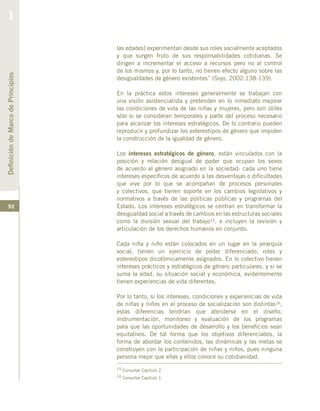 92
las edades] experimentan desde sus roles socialmente aceptados
y que surgen fruto de sus responsabilidades cotidianas. Se
dirigen a incrementar el acceso a recursos pero no al control
de los mismos y, por lo tanto, no tienen efecto alguno sobre las
desigualdades de género existentes” (Sojo, 2002:138-139).
En la práctica estos intereses generalmente se trabajan con
una visión asistencialista y pretenden en lo inmediato mejorar
las condiciones de vida de las niñas y mujeres, pero son útiles
sólo si se consideran temporales y parte del proceso necesario
para alcanzar los intereses estratégicos. De lo contrario pueden
reproducir y profundizar los estereotipos de género que impiden
la construcción de la igualdad de género.
Los intereses estratégicos de género, están vinculados con la
posición y relación desigual de poder que ocupan los sexos
de acuerdo al género asignado en la sociedad: cada uno tiene
intereses específicos de acuerdo a las desventajas o dificultades
que vive por lo que se acompañan de procesos personales
y colectivos, que tienen soporte en los cambios legislativos y
normativos a través de las políticas públicas y programas del
Estado. Los intereses estratégicos se centran en transformar la
desigualdad social a través de cambios en las estructuras sociales
como la división sexual del trabajo15, e incluyen la revisión y
articulación de los derechos humanos en conjunto.
Cada niña y niño están colocados en un lugar en la jerarquía
social, tienen un ejercicio de poder diferenciado, roles y
estereotipos dicotómicamente asignados. En lo colectivo tienen
intereses prácticos y estratégicos de género particulares, y si se
suma la edad, su situación social y económica, evidentemente
tienen experiencias de vida diferentes.
Por lo tanto, si los intereses, condiciones y experiencias de vida
de niñas y niños en el proceso de socialización son distintas16,
estas diferencias tendrían que atenderse en el diseño,
instrumentación, monitoreo y evaluación de los programas
para que las oportunidades de desarrollo y los beneficios sean
equitativos. De tal forma que los objetivos diferenciados, la
forma de abordar los contenidos, las dinámicas y las metas se
construyen con la participación de niñas y niños, pues ninguna
persona mejor que ellas y ellos conoce su cotidianidad.
15 Consultar Capítulo 2.
16 Consultar Capítulo 1.
DefinicióndeMarcodePrincipios
1
 