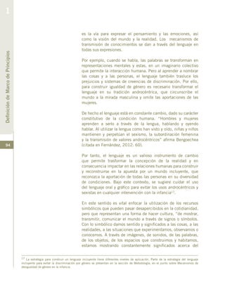 94
17 La estrategia para construir un lenguaje incluyente tiene diferentes niveles de aplicación. Parte de la estrategia del lenguaje
incluyente para evitar la discriminación por género se presentan en la sección de Metodología, en el punto sobre Mecanismos de
desigualdad de género en la infancia.
es la vía para expresar el pensamiento y las emociones, así
como la visión del mundo y la realidad. Los mecanismos de
transmisión de conocimientos se dan a través del lenguaje en
todas sus expresiones.
Por ejemplo, cuando se habla, las palabras se transforman en
representaciones mentales y estas, en un imaginario colectivo
que permite la interacción humana. Pero al aprender a nombrar
las cosas y a las personas, el lenguaje también trasluce los
prejuicios y sistemas de creencias de discriminación. Por ello,
para construir igualdad de género es necesario transformar el
lenguaje en su tradición androcéntrica, que circunscribe el
mundo a la mirada masculina y omite las aportaciones de las
mujeres.
De hecho el lenguaje está en constante cambio, dado su carácter
constitutivo de la condición humana. “Hombres y mujeres
aprenden a serlo a través de la lengua, hablando y oyendo
hablar. Al utilizar la lengua como han visto y oído, niñas y niños
mantienen y perpetúan el sexismo, la subordinación femenina
y la transmisión de valores androcéntricos” afirma Bengoechea
(citada en Fernández, 2012: 60).
Por tanto, el lenguaje es un valioso instrumento de cambio
que permite trasformar la concepción de la realidad y en
consecuencia impactar en las relaciones humanas para construir
y reconstruirse en la apuesta por un mundo incluyente, que
reconozca la aportación de todas las personas en su diversidad
de condiciones. Bajo este contexto, se sugiere cuidar el uso
del lenguaje oral y gráfico para evitar los usos androcéntricos y
sexistas en cualquier intervención con la infancia17.
En este sentido es vital enfocar la utilización de los recursos
simbólicos que pueden pasar desapercibidos en la cotidianidad,
pero que representan una forma de hacer cultura, “de mostrar,
transmitir, comunicar el mundo a través de signos o símbolos.
Con lo simbólico damos sentido y significados a las cosas, a las
realidades, a las situaciones que experimentamos, observamos o
conocemos. A través de imágenes, de sonidos, de las palabras,
de los objetos, de los espacios que construimos y habitamos,
estamos mostrando constantemente significados acerca del
DefinicióndeMarcodePrincipios
1
 