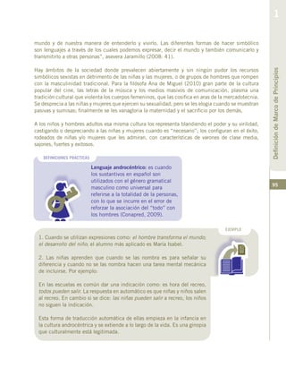 95
DEFINICIONES PRACTICAS
Lenguaje androcéntrico: es cuando
los sustantivos en español son
utilizados con el género gramatical
masculino como universal para
referirse a la totalidad de la personas,
con lo que se incurre en el error de
reforzar la asociación del “todo” con
los hombres (Conapred, 2009).
mundo y de nuestra manera de entenderlo y vivirlo. Las diferentes formas de hacer simbólico
son lenguajes a través de los cuales podemos expresar, decir el mundo y también comunicarlo y
transmitirlo a otras personas”, asevera Jaramillo (2008: 41).
Hay ámbitos de la sociedad donde prevalecen abiertamente y sin ningún pudor los recursos
simbólicos sexistas en detrimento de las niñas y las mujeres, o de grupos de hombres que rompen
con la masculinidad tradicional. Para la filósofa Ana de Miguel (2010) gran parte de la cultura
popular del cine, las letras de la música y los medios masivos de comunicación, plasma una
tradición cultural que violenta los cuerpos femeninos, que las cosifica en aras de la mercadotecnia.
Se desprecia a las niñas y mujeres que ejercen su sexualidad; pero se les elogia cuando se muestran
pasivas y sumisas; finalmente se les vanagloria la maternidad y el sacrificio por los demás.
A los niños y hombres adultos esa misma cultura los representa blandiendo el poder y su virilidad,
castigando o despreciando a las niñas y mujeres cuando es “necesario”; los configuran en el éxito,
rodeados de niñas y/o mujeres que les admiran, con características de varones de clase media,
sajones, fuertes y exitosos.
EJEMPLO
1. Cuando se utilizan expresiones como: el hombre transforma el mundo;
el desarrollo del niño; el alumno más aplicado es María Isabel.
2. Las niñas aprenden que cuando se las nombra es para señalar su
diferencia y cuando no se las nombra hacen una tarea mental mecánica
de incluirse. Por ejemplo:
En las escuelas es común dar una indicación como: es hora del recreo,
todos pueden salir. La respuesta en automático es que niñas y niños salen
al recreo. En cambio si se dice: las niñas pueden salir a recreo, los niños
no siguen la indicación.
Esta forma de traducción automática de ellas empieza en la infancia en
la cultura androcéntrica y se extiende a lo largo de la vida. Es una ginopia
que culturalmente está legitimada.
DefinicióndeMarcodePrincipios
1
 