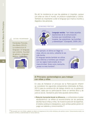 96
DefinicióndeMarcodePrincipios
1
DEFINICIONES PRÁCTICAS
Lenguaje sexista: “son todas aquellas
expresiones de la comunicación
humana que invisibilizan a las
mujeres, las subordinan, las humillan
y estereotipan” (Conapred, 2009.:26).
EJEMPLO
Por ejemplo: el último en llegar es
vieja; ella es una zorra, calladita te ves
más bonita.
El lenguaje sexista también se utiliza
para referirse a hombres que rompen
con las reglas tradicionales de la
masculinidad: lloras como mariquita,
¿acaso no eres hombre?.
LECTURA RECOMENDADA
De ahí la insistencia en que las palabras sí importan, porque
con ellas se crea el mundo, se produce subjetividad y cultura.
También es importante cuidar el lenguaje que implica insultos y
degrada a las personas.
Fernández Poncela,
Ana María (2012).
La violencia en el
lenguaje o el lenguaje
que violenta. Equidad
de género y lenguaje.
México- UAM-Itaca.
d) Principios epistemológicos para trabajar
con niñas y niños
En aras de fortalecer el principio de la Participación Infantil
se consideran los siguientes componentes (retomados de Rozo,
2011) para la construcción de trabajo directo con la población
infantil, dado que su participación tiene un sentido ético y de
justicia social, necesarios para toda apuesta democrática:
• Relación horizontal desde la diferencia, o contrarrestar el poder
adultocéntrico: se refiere al reconocimiento de las personas
adultas hacia niñas y niños. Se mueve la posición de expertise,
el estatus jerárquico desaparece, pues ambas partes ponen en
juego sus saberes y conocimientos.18
18 De acuerdo con Luis Villoro, saberes se refiere a la experiencia de la vida cotidiana y de sentido común. Conocimientos alude a la
creación científica y sistematizada en marcos teóricos.
 