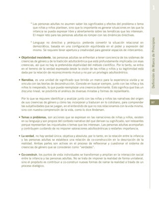 97
º Las personas adultas no asumen saber los significados y efectos del problema o tema
que niñas y niños plantean, sino que lo importante es generar situaciones en las que la
infancia se pueda expresar libre y abiertamente sobre las temáticas que les interesan.
El mayor reto para las personas adultas es romper con las dinámicas directivas.
º	Lenguaje no directivo y jerárquico: pretende convertir la situación relacional en
democrática, basada en una configuración equilibrada en el poder y expresión del
mismo. Se requiere tener apertura y creatividad para generar espacios de intercambio.
•	Objetividad inexistente, las personas adultas se enfrentan a tener conciencia de los sistemas de
creencias de género y de la tradición adultocéntrica que está profundamente implicada con esas
creencias, así que no hay la pretendida objetividad del método científico. Por lo tanto, se entra
en el terreno de la verdad expresada desde la visión de las niñas y niños y su legitimidad está
dada por la relación de reconocimiento mutuo y no por un privilegio adultocéntrico.
• Narrativa, es una unidad de significado que brinda un marco para la experiencia vivida y se
vincula con las teorías de deconstrucción. Consiste en buscar siempre, junto con las niñas y los
niños lo inesperado, lo que puede reemplazar una creencia dominante. Esto significa que tras un
discurso lineal, se posibilita el análisis de diversas miradas y formas de replantearlo.
	 Por lo que se requiere identificar y analizar junto con las niñas y niños las narrativas del origen
de sus creencias de género y cómo las incorporan y traducen en lo cotidiano, para comprender
las subjetividades que se juegan, en el entendido de que no nos relacionamos con la vida misma,
sino con nuestra comprensión de la vida, como lo dice Andersen.
• Temas o problemas, son acciones que se expresan en las narraciones de niñas y niños, existen
en su lenguaje y son propios del contexto narrativo del que derivan su significado; son relevantes
porque representan las inquietudes o temas que les interesan. Las personas adultas acompañan
y contribuyen cuidando de no imponer valoraciones adultocéntricas o restarles importancia.
•	La verdad, no hay verdad única, objetiva y absoluta; por lo tanto, en la relación entre la infancia
y las personas adultas se establece una relación de co-construcción en la descripción de la
realidad. Ambas partes son activas en el proceso de reflexionar y cuestionar el sistema de
creencias de género que se consideran como “verdades”.
•	Co-construir, los puntos de vista individuales se transforman y amplían en la interacción social
entre la infancia y las personas adultas. No se trata de imponer la realidad de forma unilateral,
sino el propósito es contribuir a co-construir nuevas formas de narrar la realidad a través de un
proceso dialógico.
 
DefinicióndeMarcodePrincipios
1
 