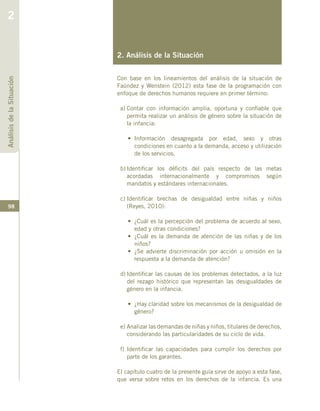 98
2. Análisis de la Situación
Con base en los lineamientos del análisis de la situación de
Faúndez y Wenstein (2012) esta fase de la programación con
enfoque de derechos humanos requiere en primer término:
a)	Contar con información amplia, oportuna y confiable que
permita realizar un análisis de género sobre la situación de
la infancia:
• 	Información desagregada por edad, sexo y otras
condiciones en cuanto a la demanda, acceso y utilización
de los servicios.
b)	Identificar los déficits del país respecto de las metas
acordadas internacionalmente y compromisos según
mandatos y estándares internacionales.
c)	Identificar brechas de desigualdad entre niñas y niños
(Reyes, 2010):
•	 ¿Cuál es la percepción del problema de acuerdo al sexo,
edad y otras condiciones?
•	 ¿Cuál es la demanda de atención de las niñas y de los
niños?
•	 ¿Se advierte discriminación por acción u omisión en la
respuesta a la demanda de atención?
d)	Identificar las causas de los problemas detectados, a la luz
del rezago histórico que representan las desigualdades de
género en la infancia.
•	 ¿Hay claridad sobre los mecanismos de la desigualdad de
género?
e)	Analizar las demandas de niñas y niños, titulares de derechos,
considerando las particularidades de su ciclo de vida.
f)	Identificar las capacidades para cumplir los derechos por
parte de los garantes.
El capítulo cuatro de la presente guía sirve de apoyo a esta fase,
que versa sobre retos en los derechos de la infancia. Es una
AnálisisdelaSituación
2
 