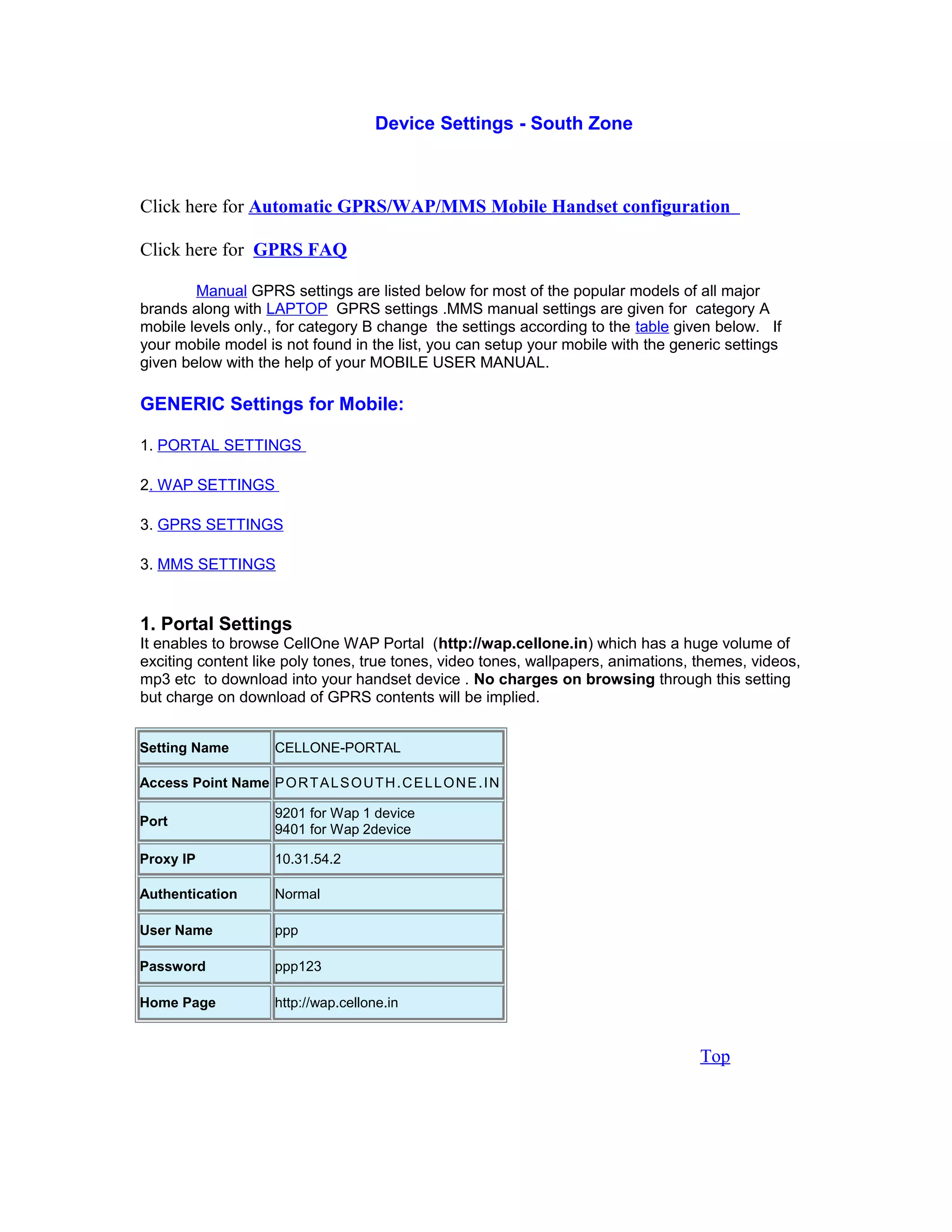 Device Settings - South Zone
Click here for Automatic GPRS/WAP/MMS Mobile Handset configuration
Click here for GPRS FAQ
Manual GPRS settings are listed below for most of the popular models of all major
brands along with LAPTOP GPRS settings .MMS manual settings are given for category A
mobile levels only., for category B change the settings according to the table given below. If
your mobile model is not found in the list, you can setup your mobile with the generic settings
given below with the help of your MOBILE USER MANUAL.
GENERIC Settings for Mobile:
1. PORTAL SETTINGS
2. WAP SETTINGS
3. GPRS SETTINGS
3. MMS SETTINGS
1. Portal Settings
It enables to browse CellOne WAP Portal (http://wap.cellone.in) which has a huge volume of
exciting content like poly tones, true tones, video tones, wallpapers, animations, themes, videos,
mp3 etc to download into your handset device . No charges on browsing through this setting
but charge on download of GPRS contents will be implied.
Setting Name CELLONE-PORTAL
Access Point Name PORTALSOUTH.CELLONE.IN
Port
9201 for Wap 1 device
9401 for Wap 2device
Proxy IP 10.31.54.2
Authentication Normal
User Name ppp
Password ppp123
Home Page http://wap.cellone.in
Top
 