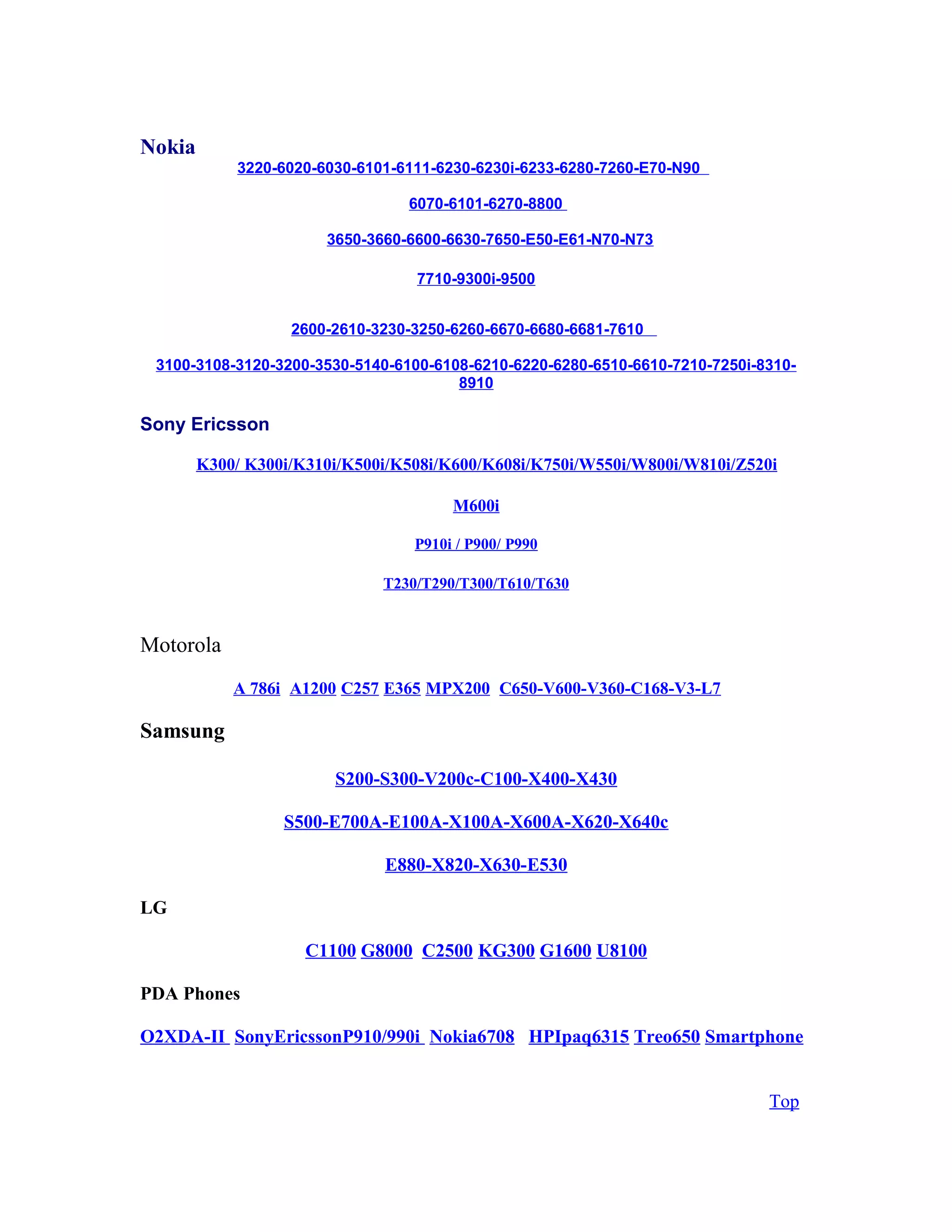 Nokia
3220-6020-6030-6101-6111-6230-6230i-6233-6280-7260-E70-N90
6070-6101-6270-8800
3650-3660-6600-6630-7650-E50-E61-N70-N73
7710-9300i-9500
2600-2610-3230-3250-6260-6670-6680-6681-7610
3100-3108-3120-3200-3530-5140-6100-6108-6210-6220-6280-6510-6610-7210-7250i-8310-
8910
Sony Ericsson
K300/ K300i/K310i/K500i/K508i/K600/K608i/K750i/W550i/W800i/W810i/Z520i
M600i
P910i / P900/ P990
T230/T290/T300/T610/T630
Motorola
A 786i A1200 C257 E365 MPX200 C650-V600-V360-C168-V3-L7
Samsung
S200-S300-V200c-C100-X400-X430
S500-E700A-E100A-X100A-X600A-X620-X640c
E880-X820-X630-E530
LG
C1100 G8000 C2500 KG300 G1600 U8100
PDA Phones
O2XDA-II SonyEricssonP910/990i Nokia6708 HPIpaq6315 Treo650 Smartphone
Top
 