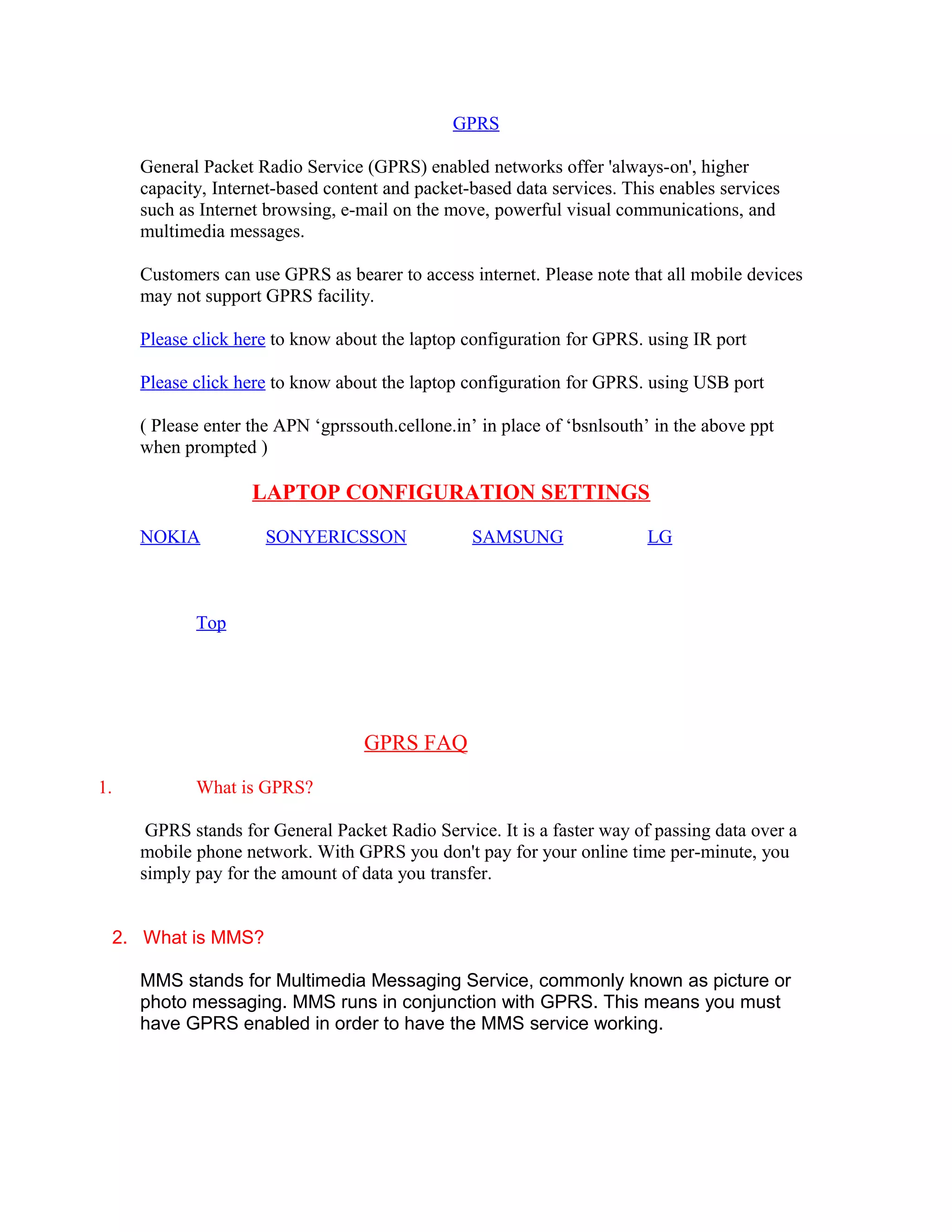 GPRS
General Packet Radio Service (GPRS) enabled networks offer 'always-on', higher
capacity, Internet-based content and packet-based data services. This enables services
such as Internet browsing, e-mail on the move, powerful visual communications, and
multimedia messages.
Customers can use GPRS as bearer to access internet. Please note that all mobile devices
may not support GPRS facility.
Please click here to know about the laptop configuration for GPRS. using IR port
Please click here to know about the laptop configuration for GPRS. using USB port
( Please enter the APN ‘gprssouth.cellone.in’ in place of ‘bsnlsouth’ in the above ppt
when prompted )
LAPTOP CONFIGURATION SETTINGS
NOKIA SONYERICSSON SAMSUNG LG
Top
GPRS FAQ
1. What is GPRS?
GPRS stands for General Packet Radio Service. It is a faster way of passing data over a
mobile phone network. With GPRS you don't pay for your online time per-minute, you
simply pay for the amount of data you transfer.
2. What is MMS?
MMS stands for Multimedia Messaging Service, commonly known as picture or
photo messaging. MMS runs in conjunction with GPRS. This means you must
have GPRS enabled in order to have the MMS service working.
 