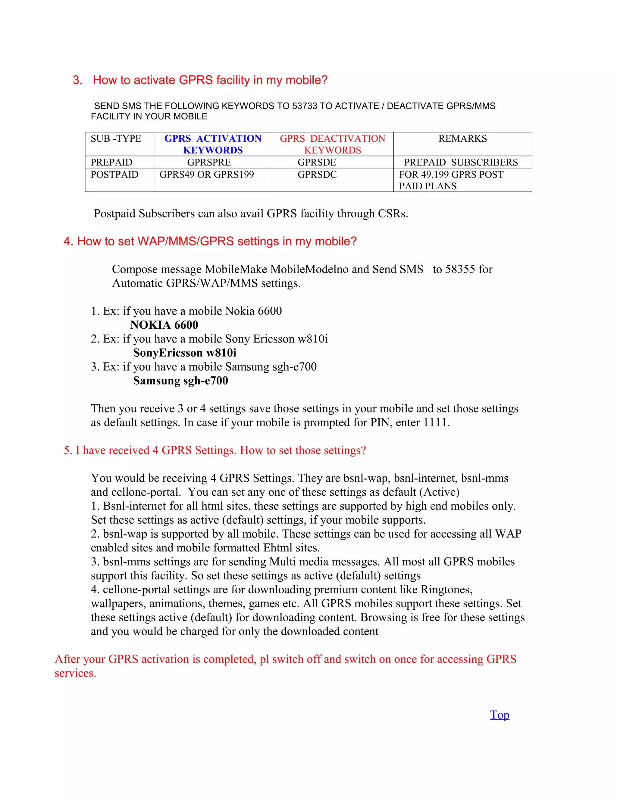 3. How to activate GPRS facility in my mobile?
SEND SMS THE FOLLOWING KEYWORDS TO 53733 TO ACTIVATE / DEACTIVATE GPRS/MMS
FACILITY IN YOUR MOBILE
SUB -TYPE GPRS ACTIVATION
KEYWORDS
GPRS DEACTIVATION
KEYWORDS
REMARKS
PREPAID GPRSPRE GPRSDE PREPAID SUBSCRIBERS
POSTPAID GPRS49 OR GPRS199 GPRSDC FOR 49,199 GPRS POST
PAID PLANS
Postpaid Subscribers can also avail GPRS facility through CSRs.
4. How to set WAP/MMS/GPRS settings in my mobile?
Compose message MobileMake MobileModelno and Send SMS to 58355 for
Automatic GPRS/WAP/MMS settings.
1. Ex: if you have a mobile Nokia 6600
NOKIA 6600
2. Ex: if you have a mobile Sony Ericsson w810i
SonyEricsson w810i
3. Ex: if you have a mobile Samsung sgh-e700
Samsung sgh-e700
Then you receive 3 or 4 settings save those settings in your mobile and set those settings
as default settings. In case if your mobile is prompted for PIN, enter 1111.
5. I have received 4 GPRS Settings. How to set those settings?
You would be receiving 4 GPRS Settings. They are bsnl-wap, bsnl-internet, bsnl-mms
and cellone-portal. You can set any one of these settings as default (Active)
1. Bsnl-internet for all html sites, these settings are supported by high end mobiles only.
Set these settings as active (default) settings, if your mobile supports.
2. bsnl-wap is supported by all mobile. These settings can be used for accessing all WAP
enabled sites and mobile formatted Ehtml sites.
3. bsnl-mms settings are for sending Multi media messages. All most all GPRS mobiles
support this facility. So set these settings as active (defalult) settings
4. cellone-portal settings are for downloading premium content like Ringtones,
wallpapers, animations, themes, games etc. All GPRS mobiles support these settings. Set
these settings active (default) for downloading content. Browsing is free for these settings
and you would be charged for only the downloaded content
After your GPRS activation is completed, pl switch off and switch on once for accessing GPRS
services.
Top
 