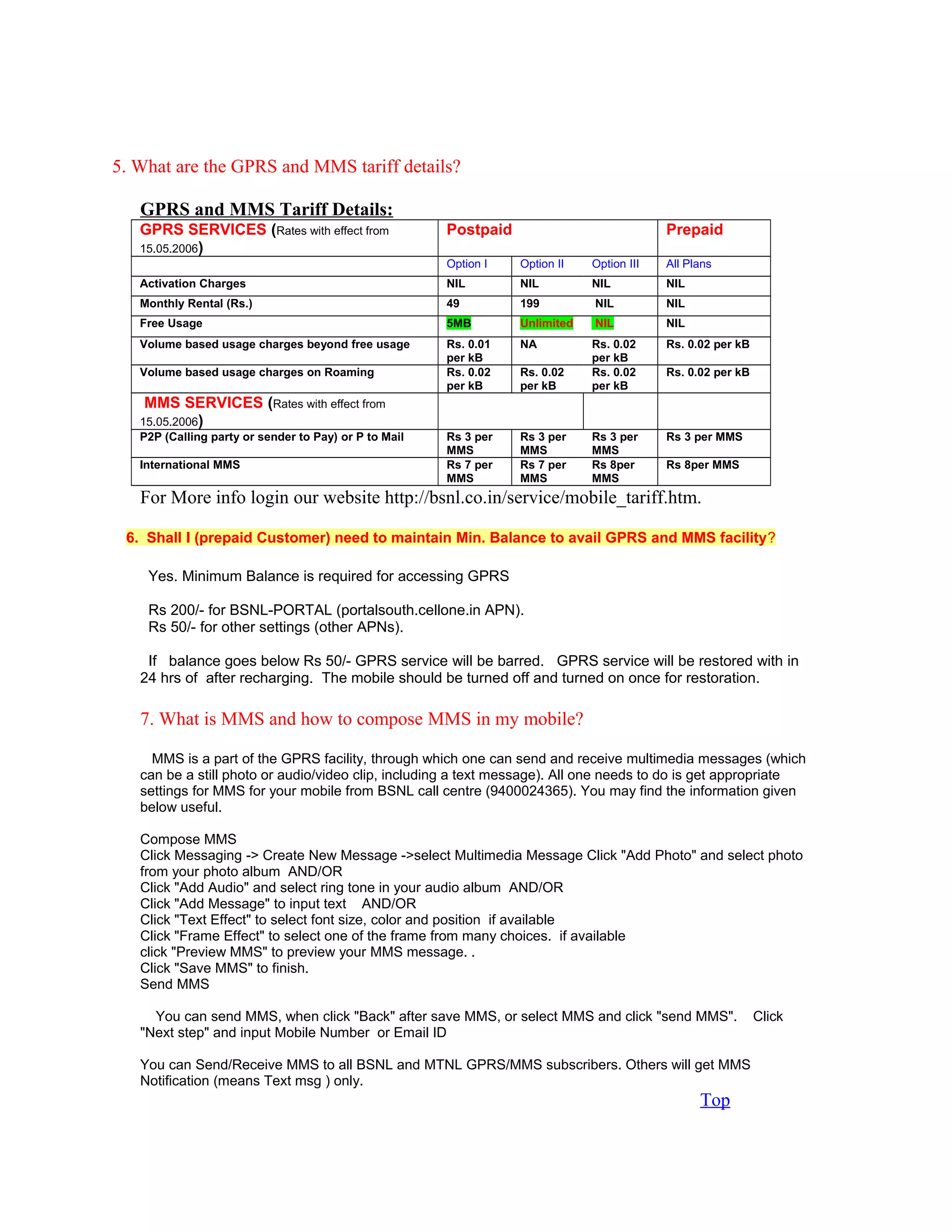 5. What are the GPRS and MMS tariff details?
GPRS and MMS Tariff Details:
GPRS SERVICES (Rates with effect from
15.05.2006)
Postpaid Prepaid
Option I Option II Option III All Plans
Activation Charges NIL NIL NIL NIL
Monthly Rental (Rs.) 49 199 NIL NIL
Free Usage 5MB Unlimited NIL NIL
Volume based usage charges beyond free usage Rs. 0.01
per kB
NA Rs. 0.02
per kB
Rs. 0.02 per kB
Volume based usage charges on Roaming Rs. 0.02
per kB
Rs. 0.02
per kB
Rs. 0.02
per kB
Rs. 0.02 per kB
MMS SERVICES (Rates with effect from
15.05.2006)
P2P (Calling party or sender to Pay) or P to Mail Rs 3 per
MMS
Rs 3 per
MMS
Rs 3 per
MMS
Rs 3 per MMS
International MMS Rs 7 per
MMS
Rs 7 per
MMS
Rs 8per
MMS
Rs 8per MMS
For More info login our website http://bsnl.co.in/service/mobile_tariff.htm.
6. Shall I (prepaid Customer) need to maintain Min. Balance to avail GPRS and MMS facility?
Yes. Minimum Balance is required for accessing GPRS
Rs 200/- for BSNL-PORTAL (portalsouth.cellone.in APN).
Rs 50/- for other settings (other APNs).
If balance goes below Rs 50/- GPRS service will be barred. GPRS service will be restored with in
24 hrs of after recharging. The mobile should be turned off and turned on once for restoration.
7. What is MMS and how to compose MMS in my mobile?
MMS is a part of the GPRS facility, through which one can send and receive multimedia messages (which
can be a still photo or audio/video clip, including a text message). All one needs to do is get appropriate
settings for MMS for your mobile from BSNL call centre (9400024365). You may find the information given
below useful.
Compose MMS
Click Messaging -> Create New Message ->select Multimedia Message Click "Add Photo" and select photo
from your photo album AND/OR
Click "Add Audio" and select ring tone in your audio album AND/OR
Click "Add Message" to input text AND/OR
Click "Text Effect" to select font size, color and position if available
Click "Frame Effect" to select one of the frame from many choices. if available
click "Preview MMS" to preview your MMS message. .
Click "Save MMS" to finish.
Send MMS
You can send MMS, when click "Back" after save MMS, or select MMS and click "send MMS". Click
"Next step" and input Mobile Number or Email ID
You can Send/Receive MMS to all BSNL and MTNL GPRS/MMS subscribers. Others will get MMS
Notification (means Text msg ) only.
Top
 