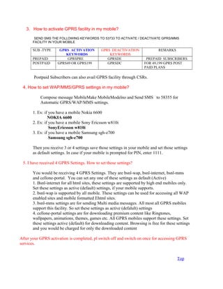 3. How to activate GPRS facility in my mobile?
SEND SMS THE FOLLOWING KEYWORDS TO 53733 TO ACTIVATE / DEACTIVATE GPRS/MMS
FACILITY IN YOUR MOBILE
SUB -TYPE GPRS ACTIVATION
KEYWORDS
GPRS DEACTIVATION
KEYWORDS
REMARKS
PREPAID GPRSPRE GPRSDE PREPAID SUBSCRIBERS
POSTPAID GPRS49 OR GPRS199 GPRSDC FOR 49,199 GPRS POST
PAID PLANS
Postpaid Subscribers can also avail GPRS facility through CSRs.
4. How to set WAP/MMS/GPRS settings in my mobile?
Compose message MobileMake MobileModelno and Send SMS to 58355 for
Automatic GPRS/WAP/MMS settings.
1. Ex: if you have a mobile Nokia 6600
NOKIA 6600
2. Ex: if you have a mobile Sony Ericsson w810i
SonyEricsson w810i
3. Ex: if you have a mobile Samsung sgh-e700
Samsung sgh-e700
Then you receive 3 or 4 settings save those settings in your mobile and set those settings
as default settings. In case if your mobile is prompted for PIN, enter 1111.
5. I have received 4 GPRS Settings. How to set those settings?
You would be receiving 4 GPRS Settings. They are bsnl-wap, bsnl-internet, bsnl-mms
and cellone-portal. You can set any one of these settings as default (Active)
1. Bsnl-internet for all html sites, these settings are supported by high end mobiles only.
Set these settings as active (default) settings, if your mobile supports.
2. bsnl-wap is supported by all mobile. These settings can be used for accessing all WAP
enabled sites and mobile formatted Ehtml sites.
3. bsnl-mms settings are for sending Multi media messages. All most all GPRS mobiles
support this facility. So set these settings as active (defalult) settings
4. cellone-portal settings are for downloading premium content like Ringtones,
wallpapers, animations, themes, games etc. All GPRS mobiles support these settings. Set
these settings active (default) for downloading content. Browsing is free for these settings
and you would be charged for only the downloaded content
After your GPRS activation is completed, pl switch off and switch on once for accessing GPRS
services.
Top
 