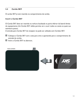 11
2.4	 Cartão SKY
O cartão SKY já vem inserido no compartimento do cartão.
Inserir o Cartão SKY
O Cartão SKY deve ser inserido na ranhura localizada na parte inferior da lateral direita
do equipamento. Um Cartão SKY válido permite ver e ouvir todos os canais os quais sua
assinatura possui.
A entrada para Cartão SKY do receptor só pode ser utilizada com Cartões SKY.
	 Coloque o Cartão SKY com a seta para cima e apontando para o compartimento de
entrada do cartão.
	 Insira o Cartão SKY na abertura.
 