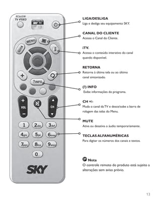 13
LIGA/DESLIGA
Liga e desliga seu equipamento SKY.
CANAL DO CLIENTE
Acessa o Canal do Cliente.
iTV.
Acessa o conteúdo interativo do canal
quando disponível.
RETORNA
Retorna à última tela ou ao último
canal sintonizado.
(?) INFO
Exibe informações do programa.
CH +/-
Muda o canal da TV e desce/sobe a barra de
rolagem das telas do Menu.
MUTE
Ativa ou desativa o áudio temporariamente.
TECLAS ALFANUMÉRICAS
Para digitar os números dos canais e textos.
Nota
O controle remoto do produto está sujeito a
alterações sem aviso prévio.
 