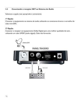 16
3.2	 Conectando o receptor SKY ao Sistema de Áudio
Selecione a opção mais apropriada e conveniente.
1ª Opção
Conectar o equipamento ao sistema de áudio, utilizando os conectores branco e vermelho do
cabo mini-DIN.
2ª Opção
Conectar o receptor ao equipamento Dolby Digital para uma melhor qualidade do som,
utilizando um cabo S/PDIF (áudio digital). Cabo não fornecido.
CABO S/PDIF CABO ÁUDIO
L RS/PDIF
Antena SKY
 