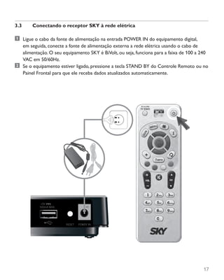 17
3.3	 Conectando o receptor SKY à rede elétrica
	 Ligue o cabo da fonte de alimentação na entrada POWER IN do equipamento digital,
em seguida, conecte a fonte de alimentação externa a rede elétrica usando o cabo de
alimentação. O seu equipamento SKY é BiVolt, ou seja, funciona para a faixa de 100 a 240
VAC em 50/60Hz.
	 Se o equipamento estiver ligado, pressione a tecla STAND BY do Controle Remoto ou no
Painel Frontal para que ele receba dados atualizados automaticamente.
 