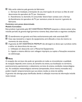 19
	 Não serão cobertos pela garantia do fabricante:
		 a - Serviços de instalação, orientações de uso, interrupção de serviços ou falta de sinal
decorrentes da operadora de TV por Assinatura.
		 b - Atendimento no domicílio. O consumidor deverá fazer contato com o Serviço
de Atendimento da operadora de TV por assinatura, antes de recorrer à garantia do
fabricante.
Contratos com prazo determinado
Modelo Comodato:
Este produto é garantido pelo SKY ASSISTÊNCIA PREMIUM enquanto o cliente estiver ativo,
incluído período da garantia legal (primeiros noventa dias), observado as seguintes condições:
	 O atendimento em garantia será feito exclusivamente pela rede autorizada SKY.
	 Caso seja necessário o reparo do equipamento, será efetuada a troca do mesmo no
momento da visita técnica.
	 A garantia do SKY ASSISTÊNCIA PREMIUM não abrangerá os danos que o produto venha
a sofrer em decorrência de mau uso:
		 a - Utilização em desacordo com o Manual do Equipamento.
		 b - Ligação a sistema elétrico com voltagem imprópria, ou sujeito a flutuações excessivas
ou sobrecargas.
Nota
A recepção dos serviços não pode ser garantida em todas as circunstâncias: a qualidade
da recepção depende, entre outros, do tamanho da antena, sua localização no território,
posicionamento, apontamento e cabeamento corretos da antena, condições meteorológicas
etc. As condições meteorológicas extremas (tempestades, chuva intensa, trovoadas etc.)
podem impedir temporariamente que sua antena receba os sinais de satélite.
A garantia não abrange peças danificadas devido à utilização incorreta da informação incluída
neste manual.
 