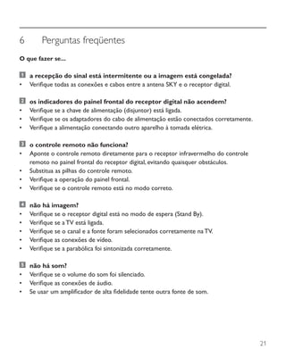21
6	 Perguntas freqüentes
O que fazer se...
	 a recepção do sinal está intermitente ou a imagem está congelada?
•	 Verifique todas as conexões e cabos entre a antena SKY e o receptor digital.
	 os indicadores do painel frontal do receptor digital não acendem?
•	 Verifique se a chave de alimentação (disjuntor) está ligada.
•	 Verifique se os adaptadores do cabo de alimentação estão conectados corretamente.
•	 Verifique a alimentação conectando outro aparelho à tomada elétrica.
	 o controle remoto não funciona?
•	 Aponte o controle remoto diretamente para o receptor infravermelho do controle
remoto no painel frontal do receptor digital, evitando quaisquer obstáculos.
•	 Substitua as pilhas do controle remoto.
•	 Verifique a operação do painel frontal.
•	 Verifique se o controle remoto está no modo correto.
	 não há imagem?
•	 Verifique se o receptor digital está no modo de espera (Stand By).
•	 Verifique se a TV está ligada.
•	 Verifique se o canal e a fonte foram selecionados corretamente na TV.
•	 Verifique as conexões de vídeo.
•	 Verifique se a parabólica foi sintonizada corretamente.
	 não há som?
•	 Verifique se o volume do som foi silenciado.
•	 Verifique as conexões de áudio.
•	 Se usar um amplificador de alta fidelidade tente outra fonte de som.
 