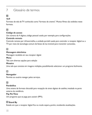 22
7	 Glossário de termos
16:9
Formato de tela deTV conhecido como “formato de cinema”. Muitos filmes são exibidos neste
formato.
Código de acesso
Um número de 4 dígitos, código pessoal usado, por exemplo, para configurações.
Controle remoto
Controle remoto por infravermelho, a unidade portátil usada para controlar o receptor digital ou a
TV por meio de tecnologia comum de feixes de luz invisível para transmitir comandos.
Mensagem eletrônica
Mensagem recebida em seu receptor digital.
Menu
Tela com diversas opções para seleção
Mosaico
Uma tela que consiste em imagens múltiplas, possibilitando selecionar um programa facilmente.
Navegador
Permite ao usuário navegar pelos serviços.
Parabólica
Uma antena de formato discoidal para recepção de sinais digitais de satélite, instalada na parte
externa da residência.
Pay PerView
Um programa que se paga para assistir (PPV).
Stand By
Estado em que o receptor digital fica no modo espera, porém, recebendo atualizações.
 
