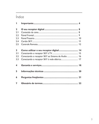 3
Índice
1	Importante..........................................................................	4
2	 O seu receptor digital........................................................	8
2.1	 Conteúdo da caixa................................................................................. 	8
2.2	 Painel Frontal........................................................................................... 	9
2.3	 Painel Traseiro......................................................................................... 	10
2.4	 Cartão SKY.............................................................................................. 	11
2.5	 Controle Remoto................................................................................... 	12
3	 Como utilizar o seu receptor digital................................	14
3.1	 Conectando o receptor SKY à TV..................................................... 	15
3.2	 Conectando o receptor SKY ao Sistema de Áudio....................... 	16
3.3	 Conectando o receptor SKY à rede elétrica................................... 	17
4	 Garantia e serviços.............................................................	18
5	 Informações técnicas.........................................................	20
6	 Perguntas freqüentes.........................................................	21
7	 Glossário de termos...........................................................	22
 