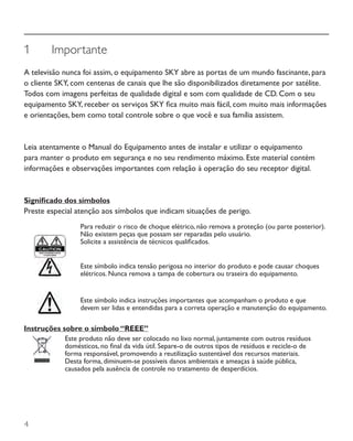 4
1	 Importante
A televisão nunca foi assim, o equipamento SKY abre as portas de um mundo fascinante, para
o cliente SKY, com centenas de canais que lhe são disponibilizados diretamente por satélite.
Todos com imagens perfeitas de qualidade digital e som com qualidade de CD. Com o seu
equipamento SKY, receber os serviços SKY fica muito mais fácil, com muito mais informações
e orientações, bem como total controle sobre o que você e sua família assistem.
Leia atentamente o Manual do Equipamento antes de instalar e utilizar o equipamento
para manter o produto em segurança e no seu rendimento máximo. Este material contém
informações e observações importantes com relação à operação do seu receptor digital.
Significado dos símbolos
Preste especial atenção aos símbolos que indicam situações de perigo.
Para reduzir o risco de choque elétrico, não remova a proteção (ou parte posterior).
Não existem peças que possam ser reparadas pelo usuário.
Solicite a assistência de técnicos qualificados.
Este símbolo indica tensão perigosa no interior do produto e pode causar choques
elétricos. Nunca remova a tampa de cobertura ou traseira do equipamento.
Este símbolo indica instruções importantes que acompanham o produto e que
devem ser lidas e entendidas para a correta operação e manutenção do equipamento.
Instruções sobre o símbolo “REEE”
Este produto não deve ser colocado no lixo normal, juntamente com outros resíduos
domésticos, no final da vida útil. Separe-o de outros tipos de resíduos e recicle-o de
forma responsável, promovendo a reutilização sustentável dos recursos materiais.
Desta forma, diminuem-se possíveis danos ambientais e ameaças à saúde pública,
causados pela ausência de controle no tratamento de desperdícios.
 