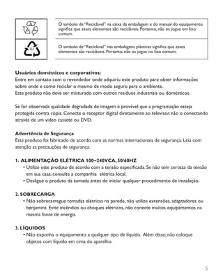 5
O símbolo de “Reciclável” na caixa da embalagem e do manual do equipamento
significa que esses elementos são recicláveis. Portanto, não os jogue em lixo
comum.
O símbolo de “Reciclável” nas embalagens plásticas significa que esses
elementos são recicláveis. Portanto, não os jogue no lixo comum.
Usuários domésticos e corporativos:
Entre em contato com o revendedor onde adquiriu este produto para obter informações
sobre onde e como reciclar o mesmo de modo seguro para o ambiente.
Este produto não deve ser misturado com outros resíduos industriais ou domésticos.
Se for observada qualidade degradada de imagem é provável que a programação esteja
protegida contra cópia. Conecte o receptor digital diretamente ao televisor, não o conectando
através de um video cassete ou DVD.
Advertência de Segurança
Este produto foi fabricado de acordo com as normas internacionais de segurança. Leia com
atenção as precauções de segurança.
1. ALIMENTAÇÃO ELÉTRICA 100~240VCA, 50/60HZ
•	Utilize este produto de acordo com a tensão especificada. Se não tem certeza da tensão
em sua casa, consulte a companhia elétrica local.
•	Desligue o produto da tomada antes de iniciar qualquer procedimento de instalação.
2. SOBRECARGA
•	Não sobrecarregue tomadas elétricas na parede, não utilize extensões, adaptadores ou
benjamins. Evite incêndios ou choques elétricos, não conecte muitos equipamentos na
mesma fonte de energia.
3. LÍQUIDOS
•	Não exponha o equipamento a qualquer tipo de líquido. Além disso, não coloque
objetos com líquido em cima do aparelho.
 