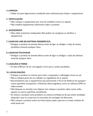 6
4. LIMPEZA
•	Utilize um pano ligeiramente umedecido (sem solventes) para limpar o equipamento.
5. VENTILAÇÃO
•	Não coloque o equipamento por cima de mobiliário macio ou tapetes.
•	Não empilhe equipamentos eletrônicos sobre o produto.
6. ACESSÓRIOS
•	Não utilize acessórios inadequados. Eles podem ser perigosos ou danificar o
equipamento.
7. LIGAR AO LNB DA ANTENA PARABÓLICA
•	Desligue o produto da tomada elétrica antes de ligar ou desligar o cabo da antena
parabólica, evitando qualquer dano.
8. LIGAR AOTELEVISOR
•	Desligue o produto da tomada elétrica antes de ligar ou desligar o cabo do televisor,
evitando qualquer dano.
9. LIGAÇÃO ATERRA
•	O cabo LNB tem de ter uma ligação à terra para a antena parabólica.
10. LOCALIZAÇÃO
•	Coloque o produto no interior para evitar a exposição a relâmpagos, chuva ou sol.
•	Não o coloque perto de um radiador ou reguladores de ar quente.
•	Recomendamos que o equipamento seja posicionado a 10 cm de distância de quaisquer
outros aparelhos susceptíveis a influências eletromagnética, como um televisor, DVD ou
vídeo-cassete.
•	Não bloqueie as entradas com objetos nem coloque o produto sobre camas, sofás,
tapetes ou outras superfícies semelhantes.
•	Se colocar o produto numa prateleira ou estante certifique-se de que existe ventilação
adequada e que se cumpriram as instruções de montagem do fabricante.
•	Não coloque o produto sobre carrinhos, bases, tripés, suportes ou mesas instáveis de
onde possa cair.
 