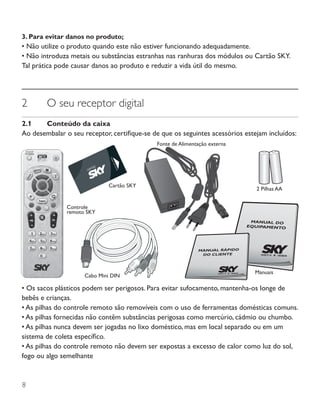 8
3. Para evitar danos no produto;
• Não utilize o produto quando este não estiver funcionando adequadamente.
• Não introduza metais ou substâncias estranhas nas ranhuras dos módulos ou Cartão SKY.
Tal prática pode causar danos ao produto e reduzir a vida útil do mesmo.
2	 O seu receptor digital
2.1	 Conteúdo da caixa
Ao desembalar o seu receptor, certifique-se de que os seguintes acessórios estejam incluídos:
• Os sacos plásticos podem ser perigosos. Para evitar sufocamento, mantenha-os longe de
bebês e crianças.
• As pilhas do controle remoto são removíveis com o uso de ferramentas domésticas comuns.
• As pilhas fornecidas não contêm substâncias perigosas como mercúrio, cádmio ou chumbo.
• As pilhas nunca devem ser jogadas no lixo doméstico, mas em local separado ou em um
sistema de coleta específico.
• As pilhas do controle remoto não devem ser expostas a excesso de calor como luz do sol,
fogo ou algo semelhante
2 Pilhas AA
Cartão SKY
Cabo Mini DIN
Fonte de Alimentação externa
Controle
remoto SKY
Manuais
 