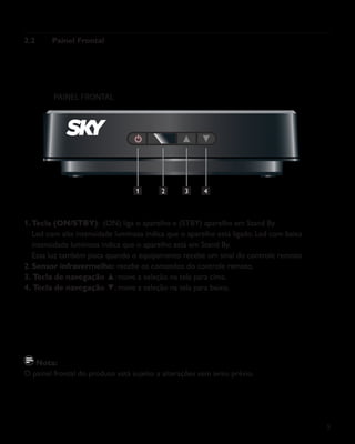 9
2.2	 Painel Frontal
1.	Tecla (ON/STBY): (ON) liga o aparelho e (STBY) aparelho em Stand By.
	 Led com alta intensidade luminosa indica que o aparelho está ligado. Led com baixa
	 intensidade luminosa indica que o aparelho está em Stand By.
	 Essa luz também pisca quando o equipamento recebe um sinal do controle remoto.
2.	Sensor infravermelho: recebe os comandos do controle remoto.
3.	Tecla de navegação ▲: move a seleção na tela para cima.
4.	Tecla de navegação ▼: move a seleção na tela para baixo.
Nota:
O painel frontal do produto está sujeito a alterações sem aviso prévio.
PAINEL FRONTAL
1 2 43
 